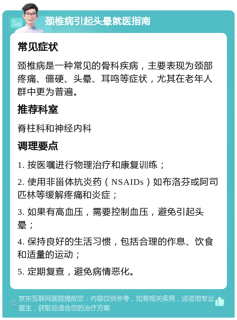 颈椎病引起头晕就医指南 常见症状 颈椎病是一种常见的骨科疾病，主要表现为颈部疼痛、僵硬、头晕、耳鸣等症状，尤其在老年人群中更为普遍。 推荐科室 脊柱科和神经内科 调理要点 1. 按医嘱进行物理治疗和康复训练； 2. 使用非甾体抗炎药（NSAIDs）如布洛芬或阿司匹林等缓解疼痛和炎症； 3. 如果有高血压，需要控制血压，避免引起头晕； 4. 保持良好的生活习惯，包括合理的作息、饮食和适量的运动； 5. 定期复查，避免病情恶化。