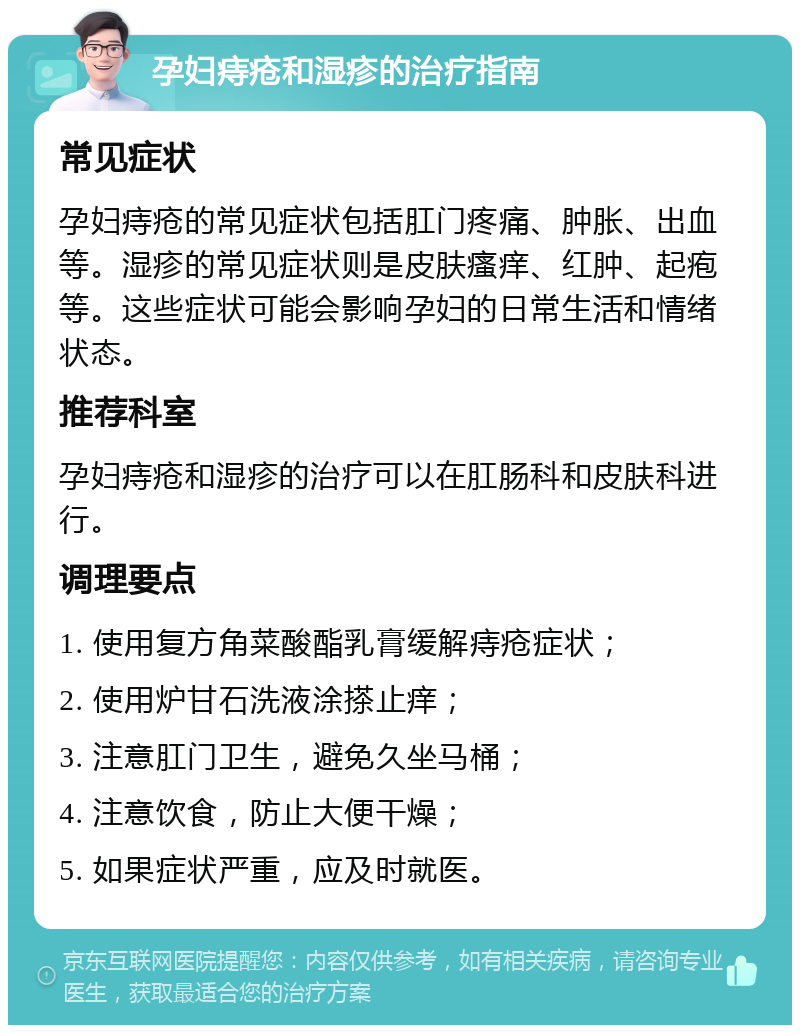 孕妇痔疮和湿疹的治疗指南 常见症状 孕妇痔疮的常见症状包括肛门疼痛、肿胀、出血等。湿疹的常见症状则是皮肤瘙痒、红肿、起疱等。这些症状可能会影响孕妇的日常生活和情绪状态。 推荐科室 孕妇痔疮和湿疹的治疗可以在肛肠科和皮肤科进行。 调理要点 1. 使用复方角菜酸酯乳膏缓解痔疮症状； 2. 使用炉甘石洗液涂搽止痒； 3. 注意肛门卫生，避免久坐马桶； 4. 注意饮食，防止大便干燥； 5. 如果症状严重，应及时就医。