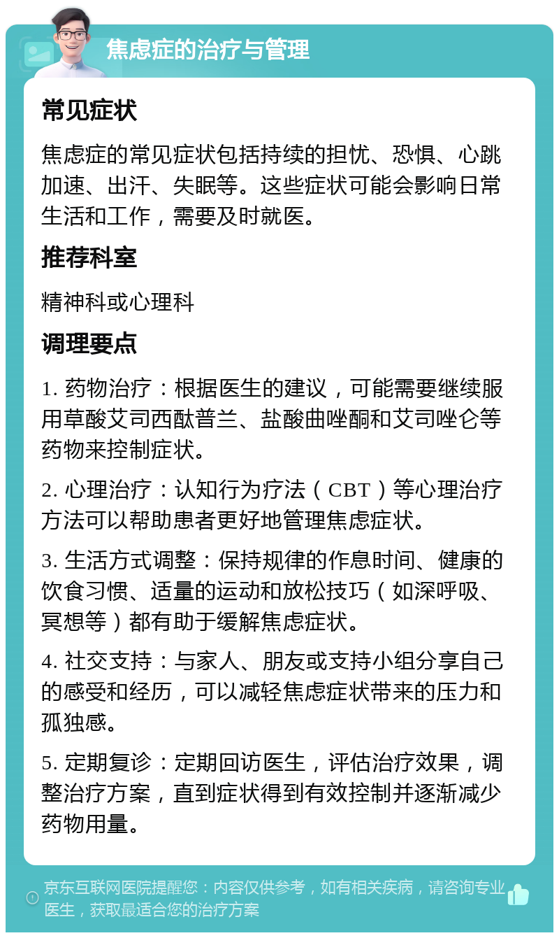 焦虑症的治疗与管理 常见症状 焦虑症的常见症状包括持续的担忧、恐惧、心跳加速、出汗、失眠等。这些症状可能会影响日常生活和工作，需要及时就医。 推荐科室 精神科或心理科 调理要点 1. 药物治疗：根据医生的建议，可能需要继续服用草酸艾司西酞普兰、盐酸曲唑酮和艾司唑仑等药物来控制症状。 2. 心理治疗：认知行为疗法（CBT）等心理治疗方法可以帮助患者更好地管理焦虑症状。 3. 生活方式调整：保持规律的作息时间、健康的饮食习惯、适量的运动和放松技巧（如深呼吸、冥想等）都有助于缓解焦虑症状。 4. 社交支持：与家人、朋友或支持小组分享自己的感受和经历，可以减轻焦虑症状带来的压力和孤独感。 5. 定期复诊：定期回访医生，评估治疗效果，调整治疗方案，直到症状得到有效控制并逐渐减少药物用量。