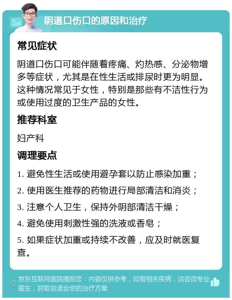 阴道口伤口的原因和治疗 常见症状 阴道口伤口可能伴随着疼痛、灼热感、分泌物增多等症状，尤其是在性生活或排尿时更为明显。这种情况常见于女性，特别是那些有不洁性行为或使用过度的卫生产品的女性。 推荐科室 妇产科 调理要点 1. 避免性生活或使用避孕套以防止感染加重； 2. 使用医生推荐的药物进行局部清洁和消炎； 3. 注意个人卫生，保持外阴部清洁干燥； 4. 避免使用刺激性强的洗液或香皂； 5. 如果症状加重或持续不改善，应及时就医复查。