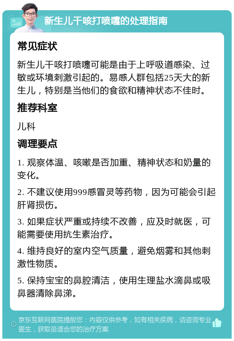 新生儿干咳打喷嚏的处理指南 常见症状 新生儿干咳打喷嚏可能是由于上呼吸道感染、过敏或环境刺激引起的。易感人群包括25天大的新生儿，特别是当他们的食欲和精神状态不佳时。 推荐科室 儿科 调理要点 1. 观察体温、咳嗽是否加重、精神状态和奶量的变化。 2. 不建议使用999感冒灵等药物，因为可能会引起肝肾损伤。 3. 如果症状严重或持续不改善，应及时就医，可能需要使用抗生素治疗。 4. 维持良好的室内空气质量，避免烟雾和其他刺激性物质。 5. 保持宝宝的鼻腔清洁，使用生理盐水滴鼻或吸鼻器清除鼻涕。