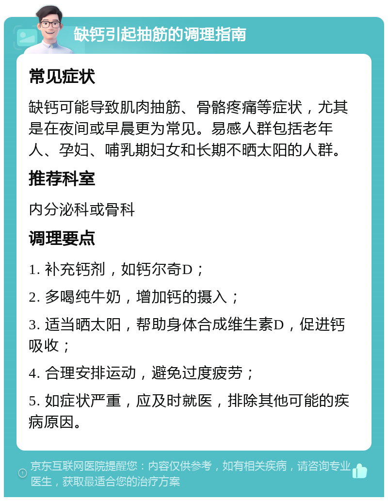 缺钙引起抽筋的调理指南 常见症状 缺钙可能导致肌肉抽筋、骨骼疼痛等症状，尤其是在夜间或早晨更为常见。易感人群包括老年人、孕妇、哺乳期妇女和长期不晒太阳的人群。 推荐科室 内分泌科或骨科 调理要点 1. 补充钙剂，如钙尔奇D； 2. 多喝纯牛奶，增加钙的摄入； 3. 适当晒太阳，帮助身体合成维生素D，促进钙吸收； 4. 合理安排运动，避免过度疲劳； 5. 如症状严重，应及时就医，排除其他可能的疾病原因。