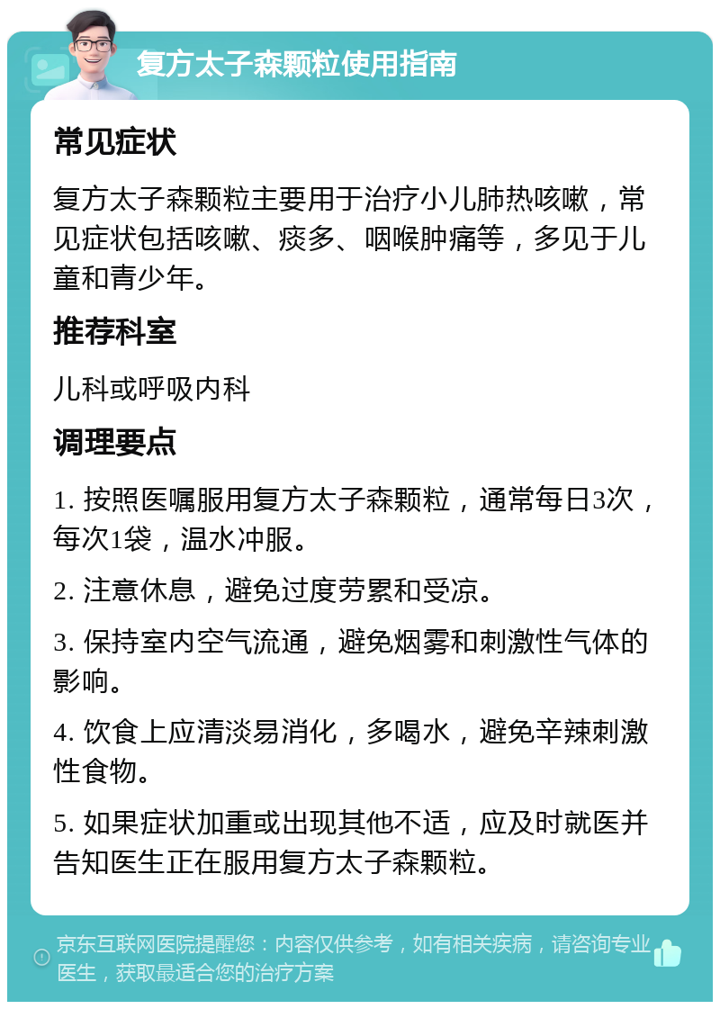 复方太子森颗粒使用指南 常见症状 复方太子森颗粒主要用于治疗小儿肺热咳嗽，常见症状包括咳嗽、痰多、咽喉肿痛等，多见于儿童和青少年。 推荐科室 儿科或呼吸内科 调理要点 1. 按照医嘱服用复方太子森颗粒，通常每日3次，每次1袋，温水冲服。 2. 注意休息，避免过度劳累和受凉。 3. 保持室内空气流通，避免烟雾和刺激性气体的影响。 4. 饮食上应清淡易消化，多喝水，避免辛辣刺激性食物。 5. 如果症状加重或出现其他不适，应及时就医并告知医生正在服用复方太子森颗粒。