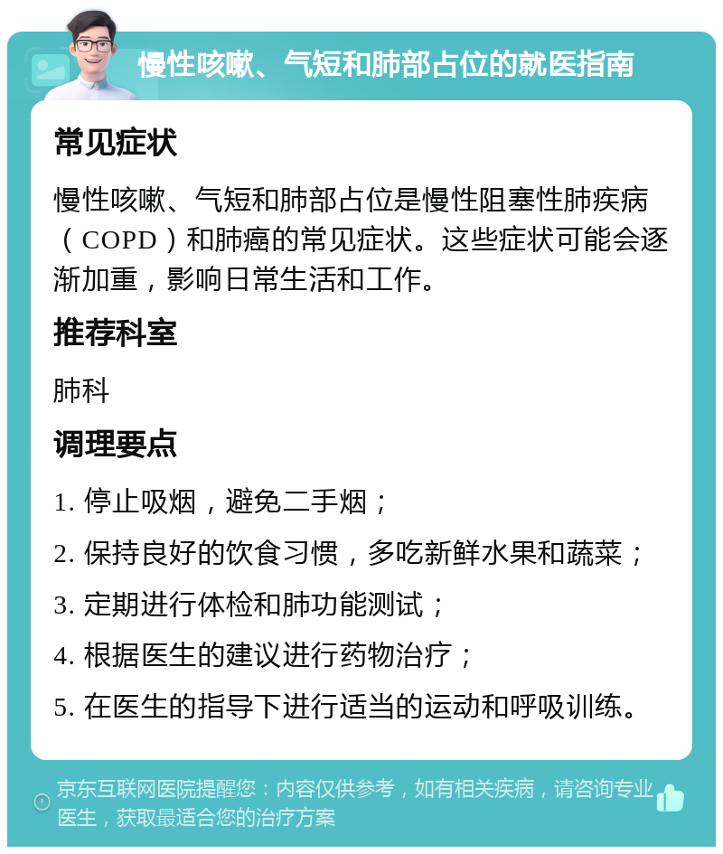 慢性咳嗽、气短和肺部占位的就医指南 常见症状 慢性咳嗽、气短和肺部占位是慢性阻塞性肺疾病（COPD）和肺癌的常见症状。这些症状可能会逐渐加重，影响日常生活和工作。 推荐科室 肺科 调理要点 1. 停止吸烟，避免二手烟； 2. 保持良好的饮食习惯，多吃新鲜水果和蔬菜； 3. 定期进行体检和肺功能测试； 4. 根据医生的建议进行药物治疗； 5. 在医生的指导下进行适当的运动和呼吸训练。