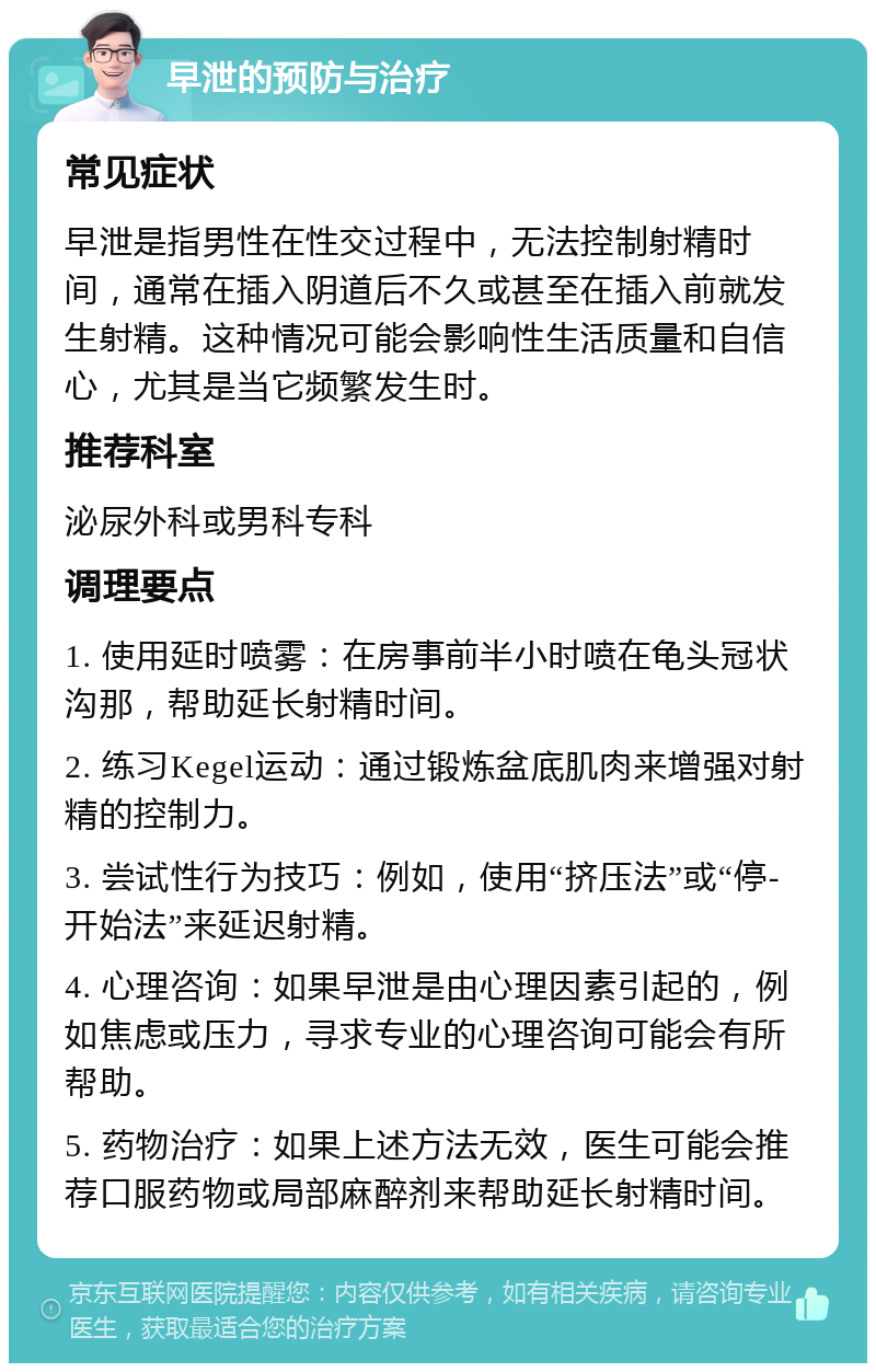 早泄的预防与治疗 常见症状 早泄是指男性在性交过程中，无法控制射精时间，通常在插入阴道后不久或甚至在插入前就发生射精。这种情况可能会影响性生活质量和自信心，尤其是当它频繁发生时。 推荐科室 泌尿外科或男科专科 调理要点 1. 使用延时喷雾：在房事前半小时喷在龟头冠状沟那，帮助延长射精时间。 2. 练习Kegel运动：通过锻炼盆底肌肉来增强对射精的控制力。 3. 尝试性行为技巧：例如，使用“挤压法”或“停-开始法”来延迟射精。 4. 心理咨询：如果早泄是由心理因素引起的，例如焦虑或压力，寻求专业的心理咨询可能会有所帮助。 5. 药物治疗：如果上述方法无效，医生可能会推荐口服药物或局部麻醉剂来帮助延长射精时间。