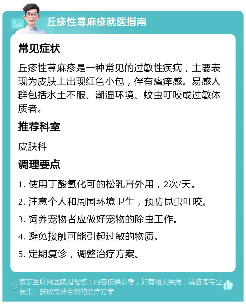 丘疹性荨麻疹就医指南 常见症状 丘疹性荨麻疹是一种常见的过敏性疾病，主要表现为皮肤上出现红色小包，伴有瘙痒感。易感人群包括水土不服、潮湿环境、蚊虫叮咬或过敏体质者。 推荐科室 皮肤科 调理要点 1. 使用丁酸氢化可的松乳膏外用，2次/天。 2. 注意个人和周围环境卫生，预防昆虫叮咬。 3. 饲养宠物者应做好宠物的除虫工作。 4. 避免接触可能引起过敏的物质。 5. 定期复诊，调整治疗方案。