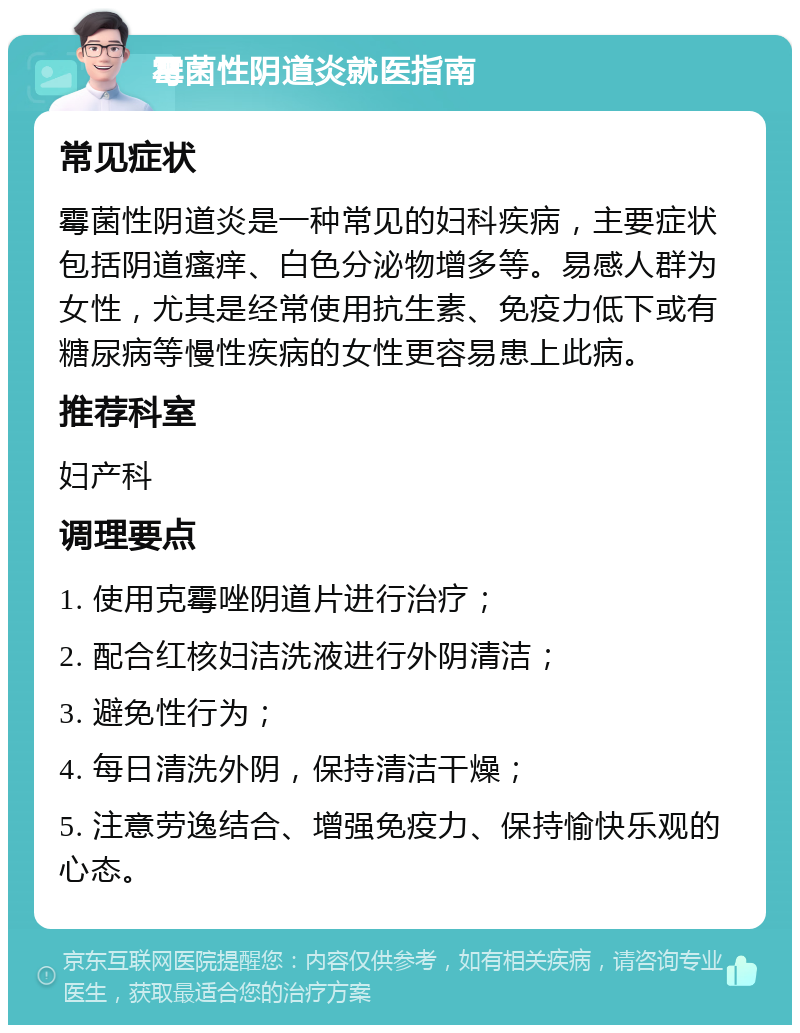 霉菌性阴道炎就医指南 常见症状 霉菌性阴道炎是一种常见的妇科疾病，主要症状包括阴道瘙痒、白色分泌物增多等。易感人群为女性，尤其是经常使用抗生素、免疫力低下或有糖尿病等慢性疾病的女性更容易患上此病。 推荐科室 妇产科 调理要点 1. 使用克霉唑阴道片进行治疗； 2. 配合红核妇洁洗液进行外阴清洁； 3. 避免性行为； 4. 每日清洗外阴，保持清洁干燥； 5. 注意劳逸结合、增强免疫力、保持愉快乐观的心态。