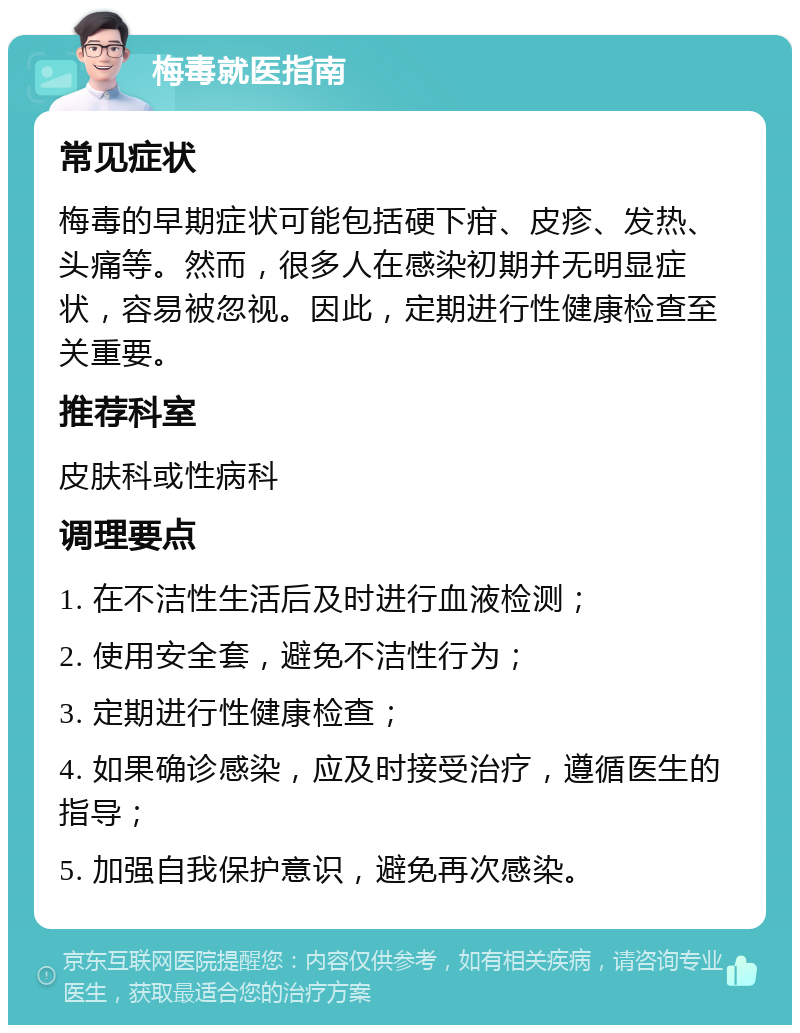 梅毒就医指南 常见症状 梅毒的早期症状可能包括硬下疳、皮疹、发热、头痛等。然而，很多人在感染初期并无明显症状，容易被忽视。因此，定期进行性健康检查至关重要。 推荐科室 皮肤科或性病科 调理要点 1. 在不洁性生活后及时进行血液检测； 2. 使用安全套，避免不洁性行为； 3. 定期进行性健康检查； 4. 如果确诊感染，应及时接受治疗，遵循医生的指导； 5. 加强自我保护意识，避免再次感染。