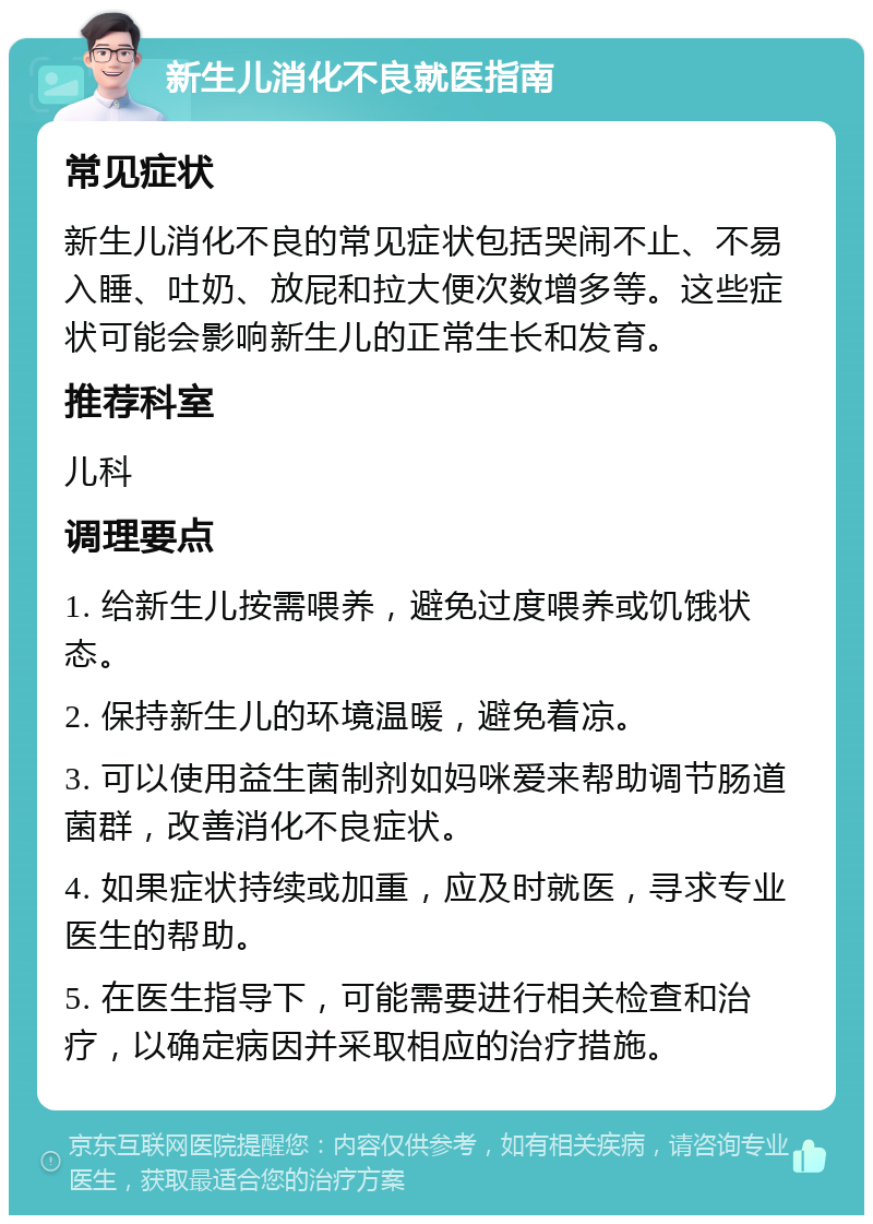 新生儿消化不良就医指南 常见症状 新生儿消化不良的常见症状包括哭闹不止、不易入睡、吐奶、放屁和拉大便次数增多等。这些症状可能会影响新生儿的正常生长和发育。 推荐科室 儿科 调理要点 1. 给新生儿按需喂养，避免过度喂养或饥饿状态。 2. 保持新生儿的环境温暖，避免着凉。 3. 可以使用益生菌制剂如妈咪爱来帮助调节肠道菌群，改善消化不良症状。 4. 如果症状持续或加重，应及时就医，寻求专业医生的帮助。 5. 在医生指导下，可能需要进行相关检查和治疗，以确定病因并采取相应的治疗措施。