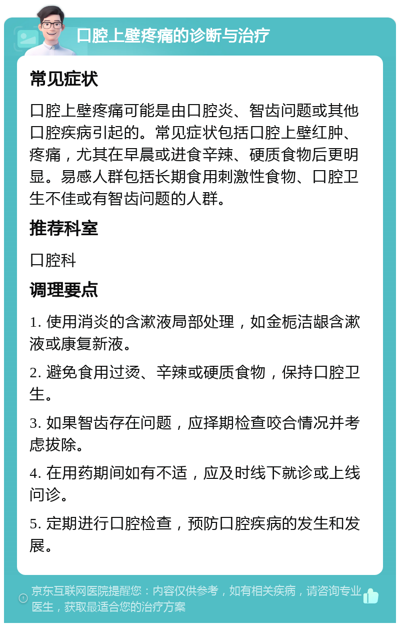 口腔上壁疼痛的诊断与治疗 常见症状 口腔上壁疼痛可能是由口腔炎、智齿问题或其他口腔疾病引起的。常见症状包括口腔上壁红肿、疼痛，尤其在早晨或进食辛辣、硬质食物后更明显。易感人群包括长期食用刺激性食物、口腔卫生不佳或有智齿问题的人群。 推荐科室 口腔科 调理要点 1. 使用消炎的含漱液局部处理，如金栀洁龈含漱液或康复新液。 2. 避免食用过烫、辛辣或硬质食物，保持口腔卫生。 3. 如果智齿存在问题，应择期检查咬合情况并考虑拔除。 4. 在用药期间如有不适，应及时线下就诊或上线问诊。 5. 定期进行口腔检查，预防口腔疾病的发生和发展。