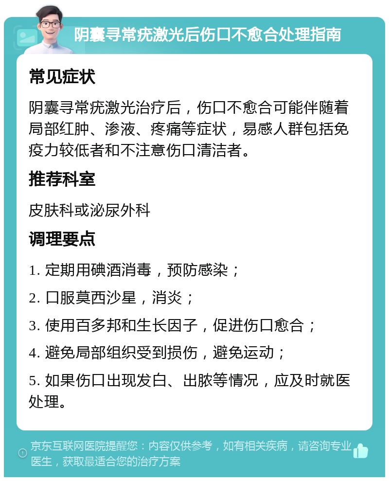 阴囊寻常疣激光后伤口不愈合处理指南 常见症状 阴囊寻常疣激光治疗后，伤口不愈合可能伴随着局部红肿、渗液、疼痛等症状，易感人群包括免疫力较低者和不注意伤口清洁者。 推荐科室 皮肤科或泌尿外科 调理要点 1. 定期用碘酒消毒，预防感染； 2. 口服莫西沙星，消炎； 3. 使用百多邦和生长因子，促进伤口愈合； 4. 避免局部组织受到损伤，避免运动； 5. 如果伤口出现发白、出脓等情况，应及时就医处理。