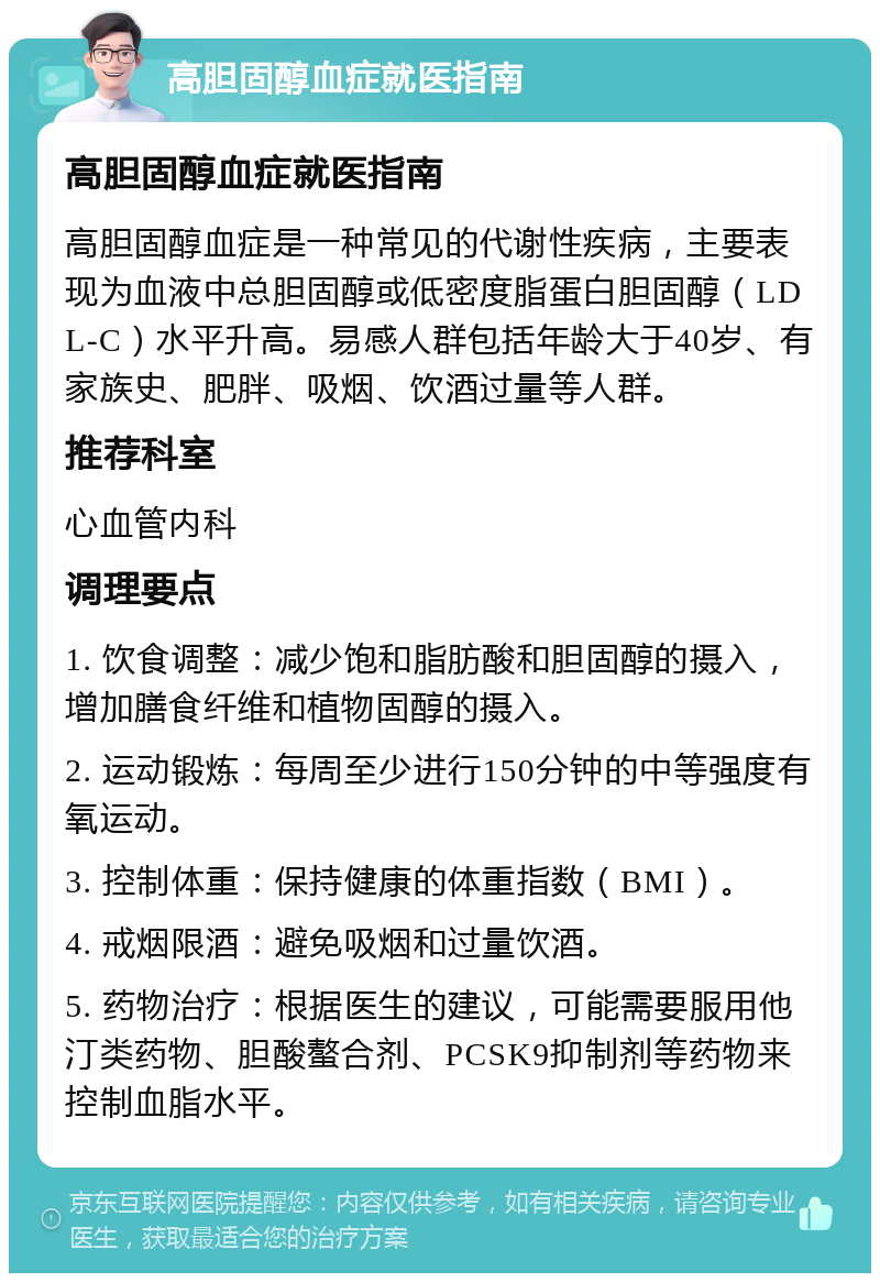 高胆固醇血症就医指南 高胆固醇血症就医指南 高胆固醇血症是一种常见的代谢性疾病，主要表现为血液中总胆固醇或低密度脂蛋白胆固醇（LDL-C）水平升高。易感人群包括年龄大于40岁、有家族史、肥胖、吸烟、饮酒过量等人群。 推荐科室 心血管内科 调理要点 1. 饮食调整：减少饱和脂肪酸和胆固醇的摄入，增加膳食纤维和植物固醇的摄入。 2. 运动锻炼：每周至少进行150分钟的中等强度有氧运动。 3. 控制体重：保持健康的体重指数（BMI）。 4. 戒烟限酒：避免吸烟和过量饮酒。 5. 药物治疗：根据医生的建议，可能需要服用他汀类药物、胆酸螯合剂、PCSK9抑制剂等药物来控制血脂水平。