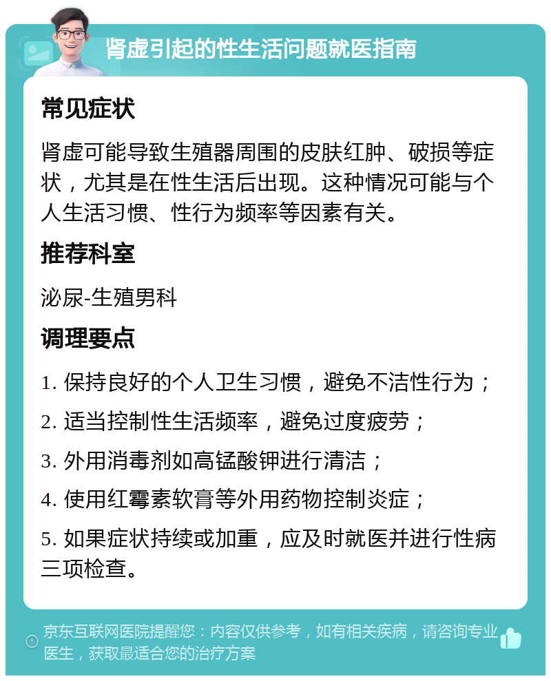 肾虚引起的性生活问题就医指南 常见症状 肾虚可能导致生殖器周围的皮肤红肿、破损等症状，尤其是在性生活后出现。这种情况可能与个人生活习惯、性行为频率等因素有关。 推荐科室 泌尿-生殖男科 调理要点 1. 保持良好的个人卫生习惯，避免不洁性行为； 2. 适当控制性生活频率，避免过度疲劳； 3. 外用消毒剂如高锰酸钾进行清洁； 4. 使用红霉素软膏等外用药物控制炎症； 5. 如果症状持续或加重，应及时就医并进行性病三项检查。