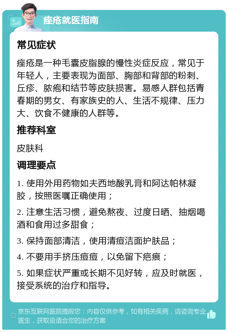 痤疮就医指南 常见症状 痤疮是一种毛囊皮脂腺的慢性炎症反应，常见于年轻人，主要表现为面部、胸部和背部的粉刺、丘疹、脓疱和结节等皮肤损害。易感人群包括青春期的男女、有家族史的人、生活不规律、压力大、饮食不健康的人群等。 推荐科室 皮肤科 调理要点 1. 使用外用药物如夫西地酸乳膏和阿达帕林凝胶，按照医嘱正确使用； 2. 注意生活习惯，避免熬夜、过度日晒、抽烟喝酒和食用过多甜食； 3. 保持面部清洁，使用清痘洁面护肤品； 4. 不要用手挤压痘痘，以免留下疤痕； 5. 如果症状严重或长期不见好转，应及时就医，接受系统的治疗和指导。