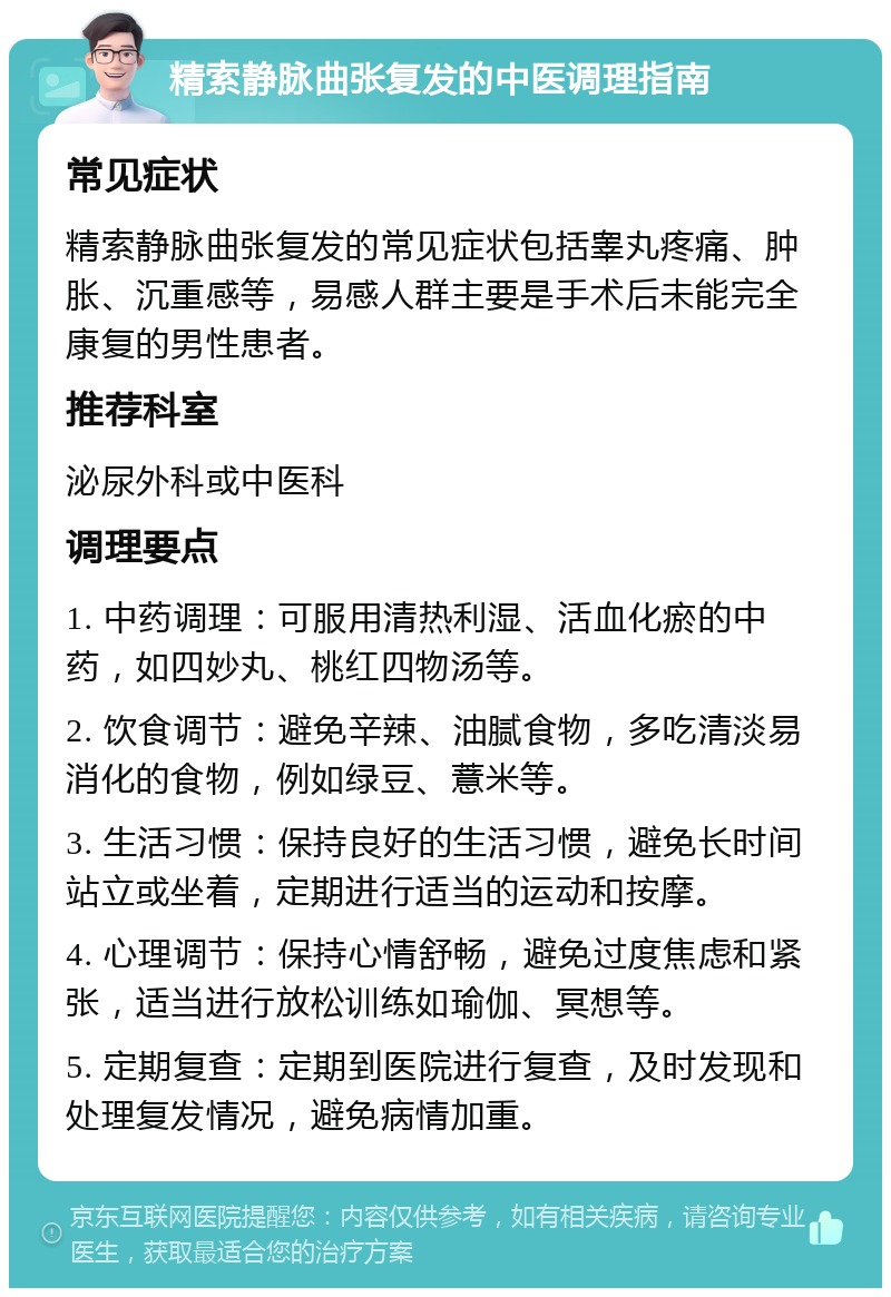 精索静脉曲张复发的中医调理指南 常见症状 精索静脉曲张复发的常见症状包括睾丸疼痛、肿胀、沉重感等，易感人群主要是手术后未能完全康复的男性患者。 推荐科室 泌尿外科或中医科 调理要点 1. 中药调理：可服用清热利湿、活血化瘀的中药，如四妙丸、桃红四物汤等。 2. 饮食调节：避免辛辣、油腻食物，多吃清淡易消化的食物，例如绿豆、薏米等。 3. 生活习惯：保持良好的生活习惯，避免长时间站立或坐着，定期进行适当的运动和按摩。 4. 心理调节：保持心情舒畅，避免过度焦虑和紧张，适当进行放松训练如瑜伽、冥想等。 5. 定期复查：定期到医院进行复查，及时发现和处理复发情况，避免病情加重。