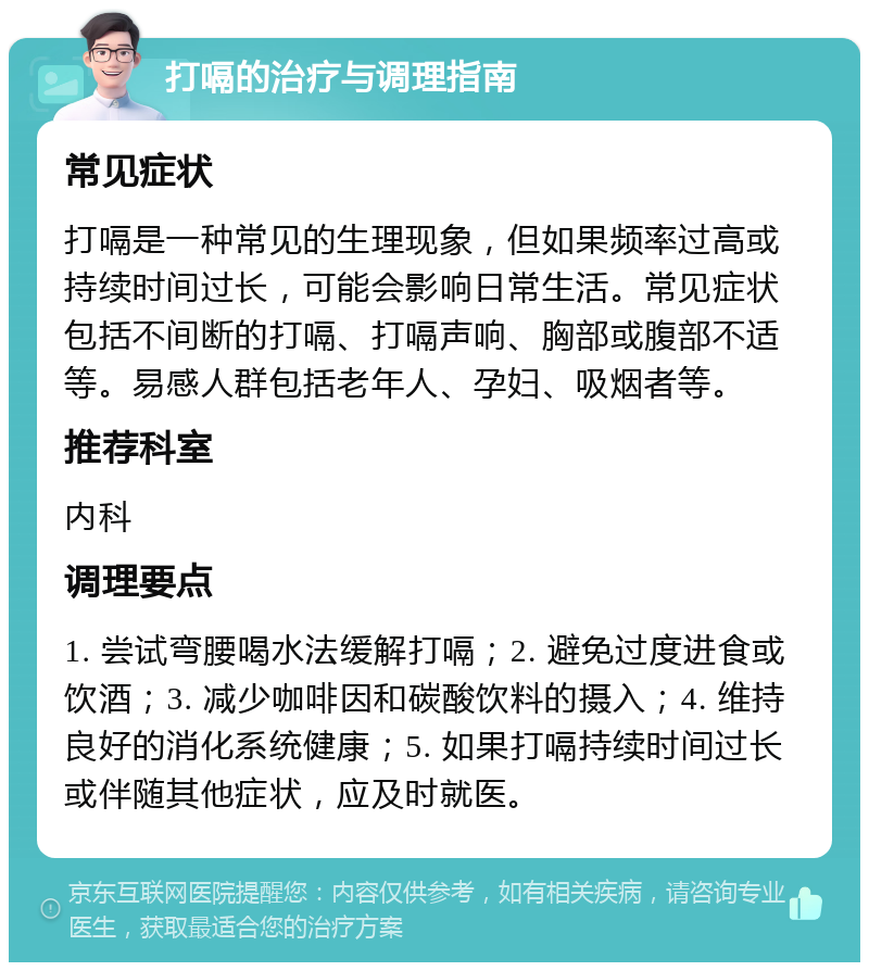 打嗝的治疗与调理指南 常见症状 打嗝是一种常见的生理现象，但如果频率过高或持续时间过长，可能会影响日常生活。常见症状包括不间断的打嗝、打嗝声响、胸部或腹部不适等。易感人群包括老年人、孕妇、吸烟者等。 推荐科室 内科 调理要点 1. 尝试弯腰喝水法缓解打嗝；2. 避免过度进食或饮酒；3. 减少咖啡因和碳酸饮料的摄入；4. 维持良好的消化系统健康；5. 如果打嗝持续时间过长或伴随其他症状，应及时就医。