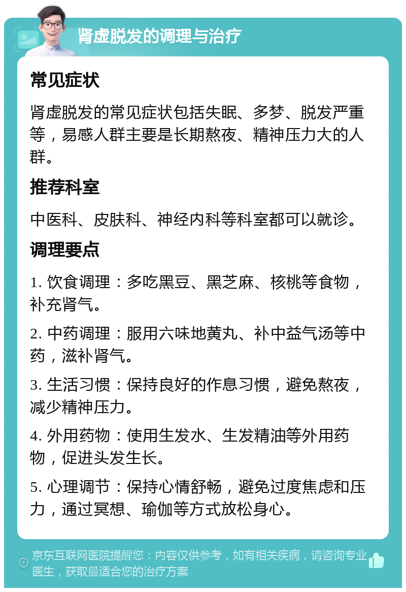 肾虚脱发的调理与治疗 常见症状 肾虚脱发的常见症状包括失眠、多梦、脱发严重等，易感人群主要是长期熬夜、精神压力大的人群。 推荐科室 中医科、皮肤科、神经内科等科室都可以就诊。 调理要点 1. 饮食调理：多吃黑豆、黑芝麻、核桃等食物，补充肾气。 2. 中药调理：服用六味地黄丸、补中益气汤等中药，滋补肾气。 3. 生活习惯：保持良好的作息习惯，避免熬夜，减少精神压力。 4. 外用药物：使用生发水、生发精油等外用药物，促进头发生长。 5. 心理调节：保持心情舒畅，避免过度焦虑和压力，通过冥想、瑜伽等方式放松身心。