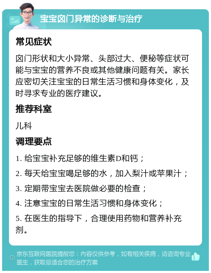 宝宝囟门异常的诊断与治疗 常见症状 囟门形状和大小异常、头部过大、便秘等症状可能与宝宝的营养不良或其他健康问题有关。家长应密切关注宝宝的日常生活习惯和身体变化，及时寻求专业的医疗建议。 推荐科室 儿科 调理要点 1. 给宝宝补充足够的维生素D和钙； 2. 每天给宝宝喝足够的水，加入梨汁或苹果汁； 3. 定期带宝宝去医院做必要的检查； 4. 注意宝宝的日常生活习惯和身体变化； 5. 在医生的指导下，合理使用药物和营养补充剂。