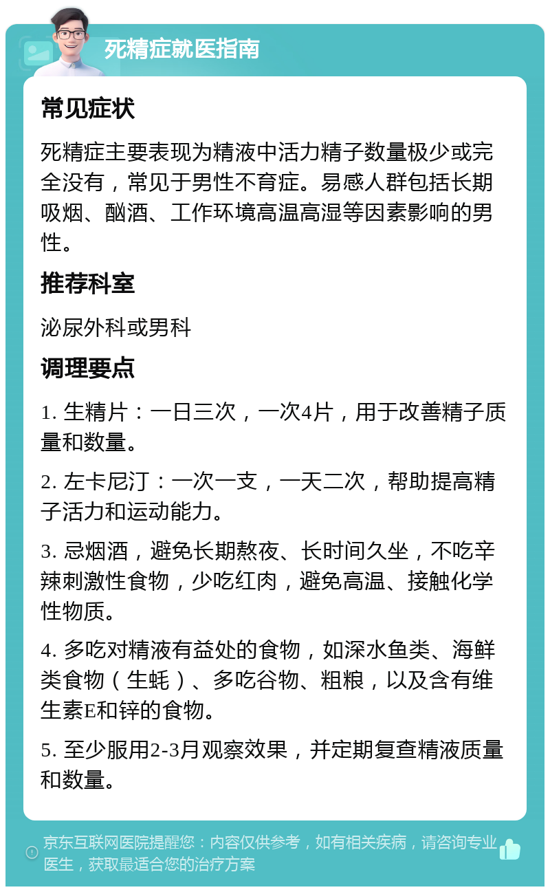 死精症就医指南 常见症状 死精症主要表现为精液中活力精子数量极少或完全没有，常见于男性不育症。易感人群包括长期吸烟、酗酒、工作环境高温高湿等因素影响的男性。 推荐科室 泌尿外科或男科 调理要点 1. 生精片：一日三次，一次4片，用于改善精子质量和数量。 2. 左卡尼汀：一次一支，一天二次，帮助提高精子活力和运动能力。 3. 忌烟酒，避免长期熬夜、长时间久坐，不吃辛辣刺激性食物，少吃红肉，避免高温、接触化学性物质。 4. 多吃对精液有益处的食物，如深水鱼类、海鲜类食物（生蚝）、多吃谷物、粗粮，以及含有维生素E和锌的食物。 5. 至少服用2-3月观察效果，并定期复查精液质量和数量。