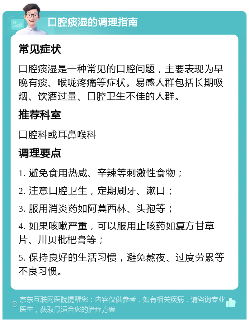 口腔痰湿的调理指南 常见症状 口腔痰湿是一种常见的口腔问题，主要表现为早晚有痰、喉咙疼痛等症状。易感人群包括长期吸烟、饮酒过量、口腔卫生不佳的人群。 推荐科室 口腔科或耳鼻喉科 调理要点 1. 避免食用热咸、辛辣等刺激性食物； 2. 注意口腔卫生，定期刷牙、漱口； 3. 服用消炎药如阿莫西林、头孢等； 4. 如果咳嗽严重，可以服用止咳药如复方甘草片、川贝枇杷膏等； 5. 保持良好的生活习惯，避免熬夜、过度劳累等不良习惯。