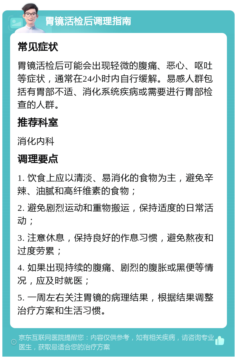 胃镜活检后调理指南 常见症状 胃镜活检后可能会出现轻微的腹痛、恶心、呕吐等症状，通常在24小时内自行缓解。易感人群包括有胃部不适、消化系统疾病或需要进行胃部检查的人群。 推荐科室 消化内科 调理要点 1. 饮食上应以清淡、易消化的食物为主，避免辛辣、油腻和高纤维素的食物； 2. 避免剧烈运动和重物搬运，保持适度的日常活动； 3. 注意休息，保持良好的作息习惯，避免熬夜和过度劳累； 4. 如果出现持续的腹痛、剧烈的腹胀或黑便等情况，应及时就医； 5. 一周左右关注胃镜的病理结果，根据结果调整治疗方案和生活习惯。