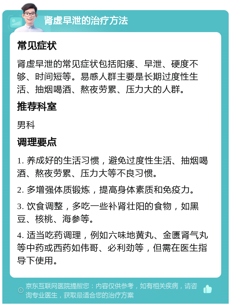 肾虚早泄的治疗方法 常见症状 肾虚早泄的常见症状包括阳痿、早泄、硬度不够、时间短等。易感人群主要是长期过度性生活、抽烟喝酒、熬夜劳累、压力大的人群。 推荐科室 男科 调理要点 1. 养成好的生活习惯，避免过度性生活、抽烟喝酒、熬夜劳累、压力大等不良习惯。 2. 多增强体质锻炼，提高身体素质和免疫力。 3. 饮食调整，多吃一些补肾壮阳的食物，如黑豆、核桃、海参等。 4. 适当吃药调理，例如六味地黄丸、金匮肾气丸等中药或西药如伟哥、必利劲等，但需在医生指导下使用。