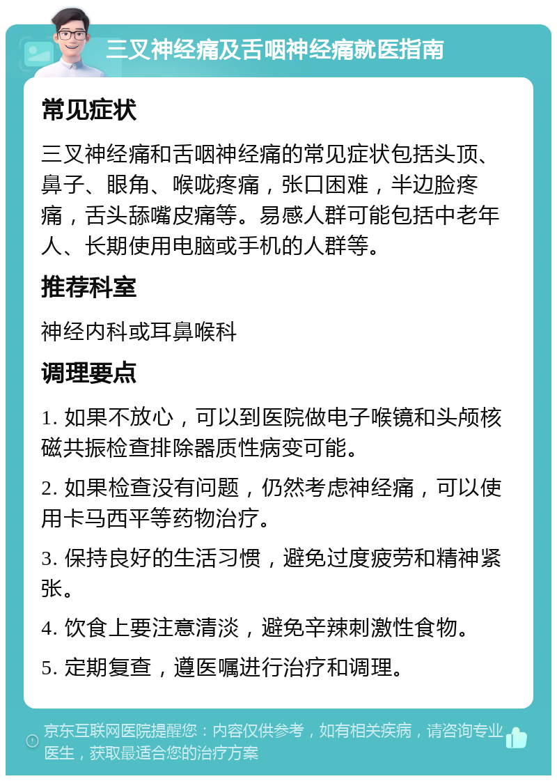 三叉神经痛及舌咽神经痛就医指南 常见症状 三叉神经痛和舌咽神经痛的常见症状包括头顶、鼻子、眼角、喉咙疼痛，张口困难，半边脸疼痛，舌头舔嘴皮痛等。易感人群可能包括中老年人、长期使用电脑或手机的人群等。 推荐科室 神经内科或耳鼻喉科 调理要点 1. 如果不放心，可以到医院做电子喉镜和头颅核磁共振检查排除器质性病变可能。 2. 如果检查没有问题，仍然考虑神经痛，可以使用卡马西平等药物治疗。 3. 保持良好的生活习惯，避免过度疲劳和精神紧张。 4. 饮食上要注意清淡，避免辛辣刺激性食物。 5. 定期复查，遵医嘱进行治疗和调理。