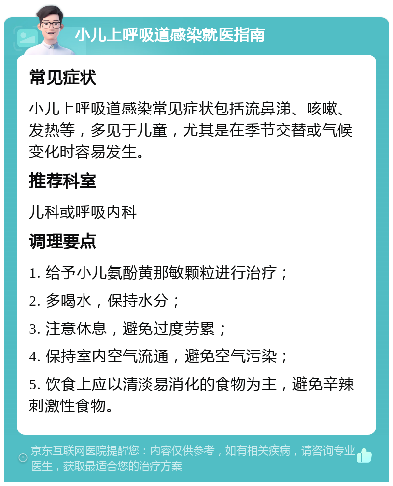 小儿上呼吸道感染就医指南 常见症状 小儿上呼吸道感染常见症状包括流鼻涕、咳嗽、发热等，多见于儿童，尤其是在季节交替或气候变化时容易发生。 推荐科室 儿科或呼吸内科 调理要点 1. 给予小儿氨酚黄那敏颗粒进行治疗； 2. 多喝水，保持水分； 3. 注意休息，避免过度劳累； 4. 保持室内空气流通，避免空气污染； 5. 饮食上应以清淡易消化的食物为主，避免辛辣刺激性食物。