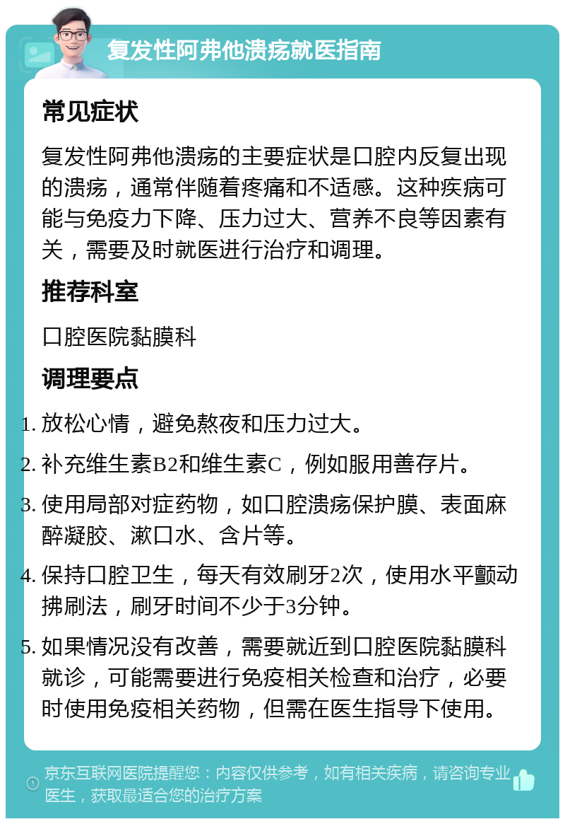 复发性阿弗他溃疡就医指南 常见症状 复发性阿弗他溃疡的主要症状是口腔内反复出现的溃疡，通常伴随着疼痛和不适感。这种疾病可能与免疫力下降、压力过大、营养不良等因素有关，需要及时就医进行治疗和调理。 推荐科室 口腔医院黏膜科 调理要点 放松心情，避免熬夜和压力过大。 补充维生素B2和维生素C，例如服用善存片。 使用局部对症药物，如口腔溃疡保护膜、表面麻醉凝胶、漱口水、含片等。 保持口腔卫生，每天有效刷牙2次，使用水平颤动拂刷法，刷牙时间不少于3分钟。 如果情况没有改善，需要就近到口腔医院黏膜科就诊，可能需要进行免疫相关检查和治疗，必要时使用免疫相关药物，但需在医生指导下使用。