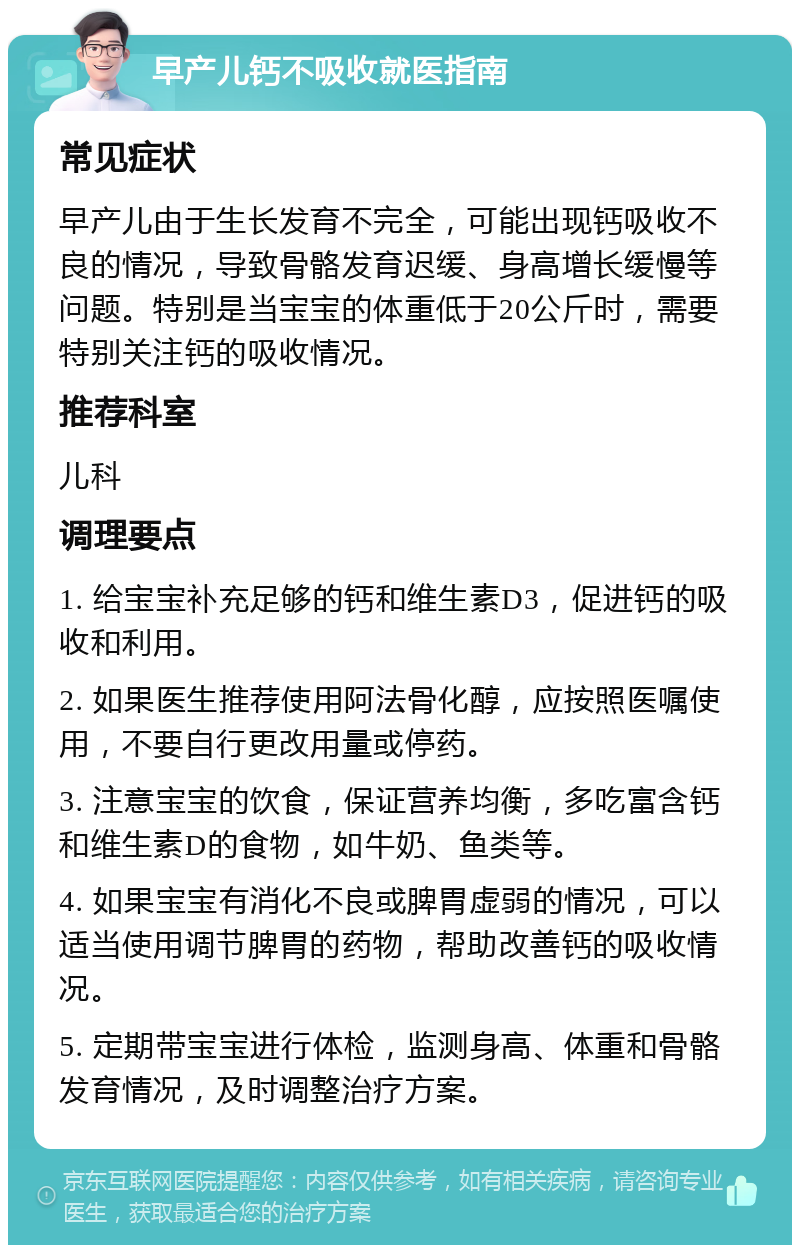 早产儿钙不吸收就医指南 常见症状 早产儿由于生长发育不完全，可能出现钙吸收不良的情况，导致骨骼发育迟缓、身高增长缓慢等问题。特别是当宝宝的体重低于20公斤时，需要特别关注钙的吸收情况。 推荐科室 儿科 调理要点 1. 给宝宝补充足够的钙和维生素D3，促进钙的吸收和利用。 2. 如果医生推荐使用阿法骨化醇，应按照医嘱使用，不要自行更改用量或停药。 3. 注意宝宝的饮食，保证营养均衡，多吃富含钙和维生素D的食物，如牛奶、鱼类等。 4. 如果宝宝有消化不良或脾胃虚弱的情况，可以适当使用调节脾胃的药物，帮助改善钙的吸收情况。 5. 定期带宝宝进行体检，监测身高、体重和骨骼发育情况，及时调整治疗方案。