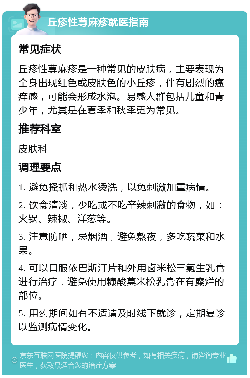 丘疹性荨麻疹就医指南 常见症状 丘疹性荨麻疹是一种常见的皮肤病，主要表现为全身出现红色或皮肤色的小丘疹，伴有剧烈的瘙痒感，可能会形成水泡。易感人群包括儿童和青少年，尤其是在夏季和秋季更为常见。 推荐科室 皮肤科 调理要点 1. 避免搔抓和热水烫洗，以免刺激加重病情。 2. 饮食清淡，少吃或不吃辛辣刺激的食物，如：火锅、辣椒、洋葱等。 3. 注意防晒，忌烟酒，避免熬夜，多吃蔬菜和水果。 4. 可以口服依巴斯汀片和外用卤米松三氯生乳膏进行治疗，避免使用糠酸莫米松乳膏在有糜烂的部位。 5. 用药期间如有不适请及时线下就诊，定期复诊以监测病情变化。