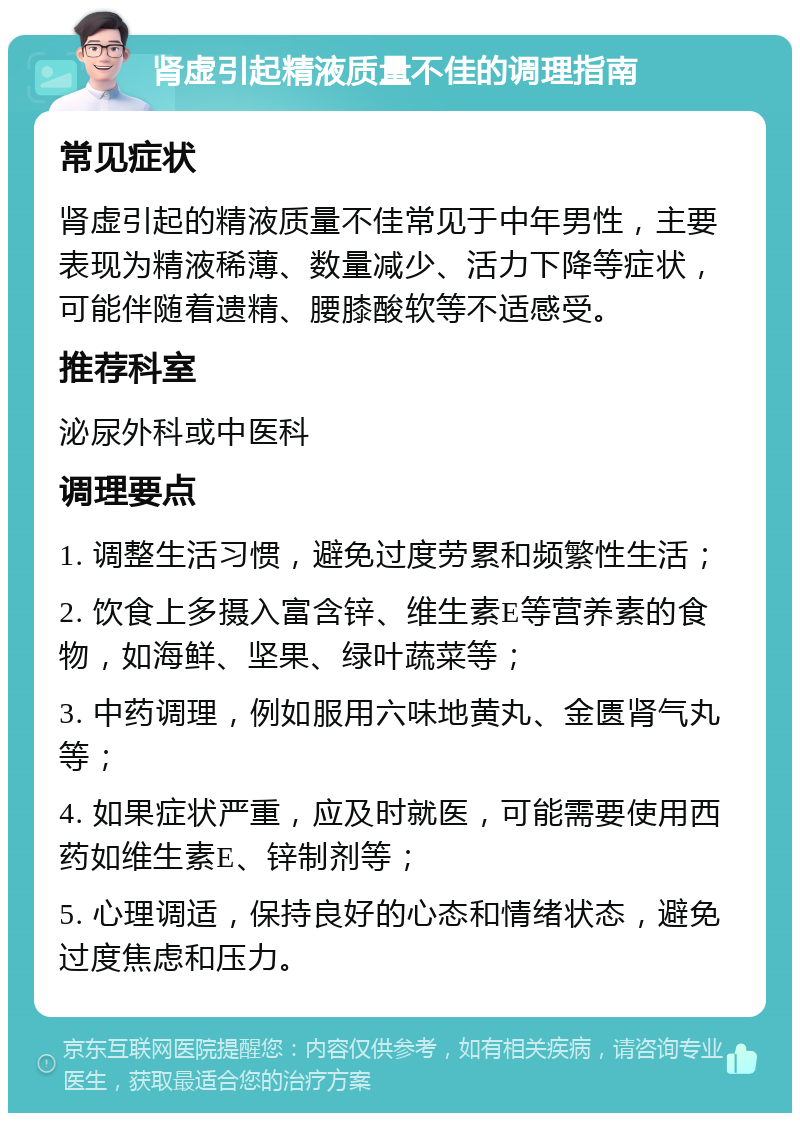 肾虚引起精液质量不佳的调理指南 常见症状 肾虚引起的精液质量不佳常见于中年男性，主要表现为精液稀薄、数量减少、活力下降等症状，可能伴随着遗精、腰膝酸软等不适感受。 推荐科室 泌尿外科或中医科 调理要点 1. 调整生活习惯，避免过度劳累和频繁性生活； 2. 饮食上多摄入富含锌、维生素E等营养素的食物，如海鲜、坚果、绿叶蔬菜等； 3. 中药调理，例如服用六味地黄丸、金匮肾气丸等； 4. 如果症状严重，应及时就医，可能需要使用西药如维生素E、锌制剂等； 5. 心理调适，保持良好的心态和情绪状态，避免过度焦虑和压力。