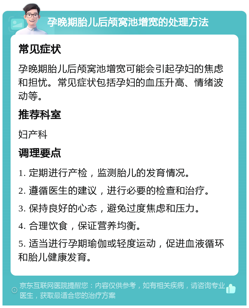 孕晚期胎儿后颅窝池增宽的处理方法 常见症状 孕晚期胎儿后颅窝池增宽可能会引起孕妇的焦虑和担忧。常见症状包括孕妇的血压升高、情绪波动等。 推荐科室 妇产科 调理要点 1. 定期进行产检，监测胎儿的发育情况。 2. 遵循医生的建议，进行必要的检查和治疗。 3. 保持良好的心态，避免过度焦虑和压力。 4. 合理饮食，保证营养均衡。 5. 适当进行孕期瑜伽或轻度运动，促进血液循环和胎儿健康发育。