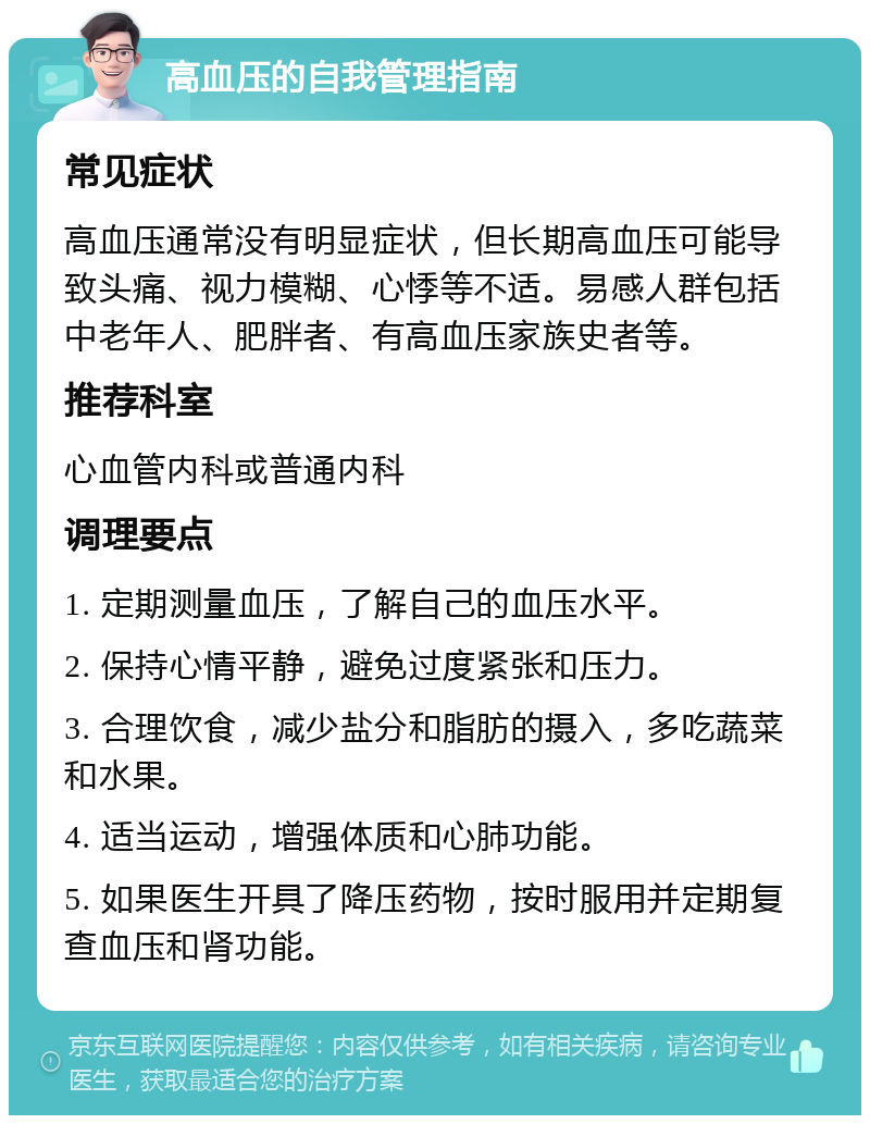 高血压的自我管理指南 常见症状 高血压通常没有明显症状，但长期高血压可能导致头痛、视力模糊、心悸等不适。易感人群包括中老年人、肥胖者、有高血压家族史者等。 推荐科室 心血管内科或普通内科 调理要点 1. 定期测量血压，了解自己的血压水平。 2. 保持心情平静，避免过度紧张和压力。 3. 合理饮食，减少盐分和脂肪的摄入，多吃蔬菜和水果。 4. 适当运动，增强体质和心肺功能。 5. 如果医生开具了降压药物，按时服用并定期复查血压和肾功能。