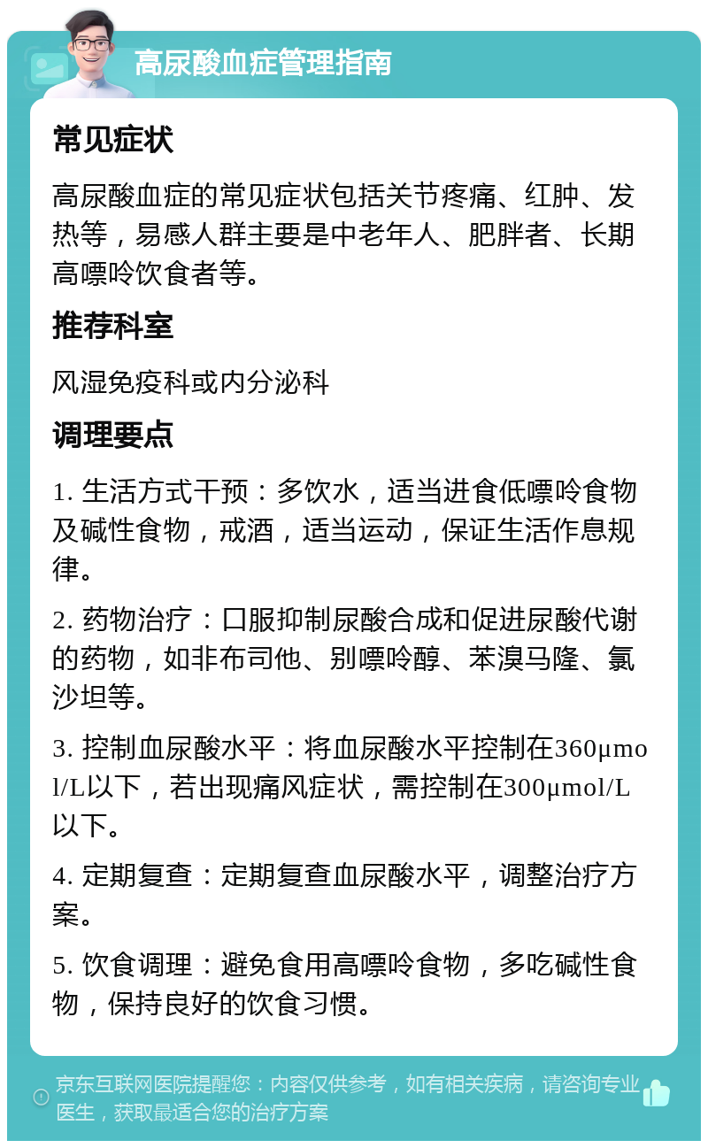 高尿酸血症管理指南 常见症状 高尿酸血症的常见症状包括关节疼痛、红肿、发热等，易感人群主要是中老年人、肥胖者、长期高嘌呤饮食者等。 推荐科室 风湿免疫科或内分泌科 调理要点 1. 生活方式干预：多饮水，适当进食低嘌呤食物及碱性食物，戒酒，适当运动，保证生活作息规律。 2. 药物治疗：口服抑制尿酸合成和促进尿酸代谢的药物，如非布司他、别嘌呤醇、苯溴马隆、氯沙坦等。 3. 控制血尿酸水平：将血尿酸水平控制在360μmol/L以下，若出现痛风症状，需控制在300μmol/L以下。 4. 定期复查：定期复查血尿酸水平，调整治疗方案。 5. 饮食调理：避免食用高嘌呤食物，多吃碱性食物，保持良好的饮食习惯。