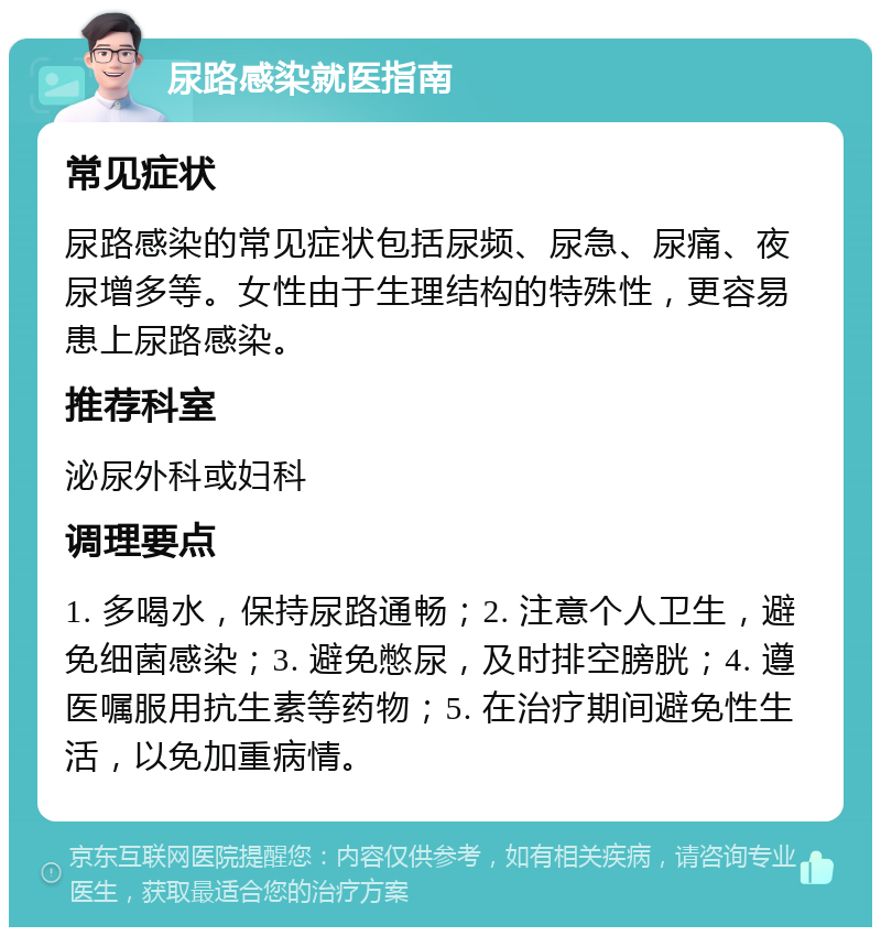 尿路感染就医指南 常见症状 尿路感染的常见症状包括尿频、尿急、尿痛、夜尿增多等。女性由于生理结构的特殊性，更容易患上尿路感染。 推荐科室 泌尿外科或妇科 调理要点 1. 多喝水，保持尿路通畅；2. 注意个人卫生，避免细菌感染；3. 避免憋尿，及时排空膀胱；4. 遵医嘱服用抗生素等药物；5. 在治疗期间避免性生活，以免加重病情。