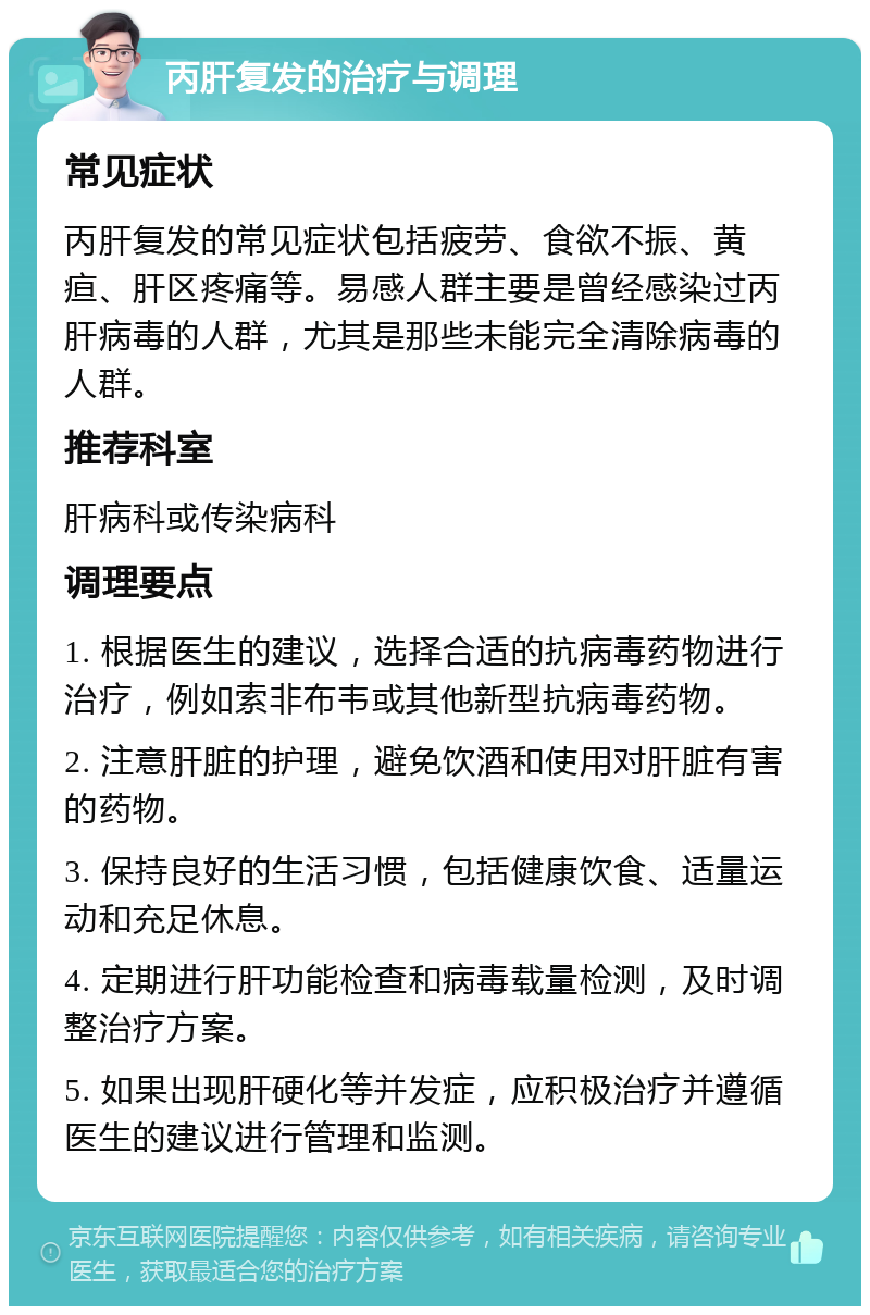 丙肝复发的治疗与调理 常见症状 丙肝复发的常见症状包括疲劳、食欲不振、黄疸、肝区疼痛等。易感人群主要是曾经感染过丙肝病毒的人群，尤其是那些未能完全清除病毒的人群。 推荐科室 肝病科或传染病科 调理要点 1. 根据医生的建议，选择合适的抗病毒药物进行治疗，例如索非布韦或其他新型抗病毒药物。 2. 注意肝脏的护理，避免饮酒和使用对肝脏有害的药物。 3. 保持良好的生活习惯，包括健康饮食、适量运动和充足休息。 4. 定期进行肝功能检查和病毒载量检测，及时调整治疗方案。 5. 如果出现肝硬化等并发症，应积极治疗并遵循医生的建议进行管理和监测。