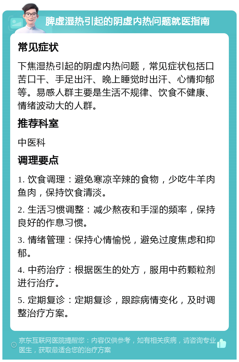 脾虚湿热引起的阴虚内热问题就医指南 常见症状 下焦湿热引起的阴虚内热问题，常见症状包括口苦口干、手足出汗、晚上睡觉时出汗、心情抑郁等。易感人群主要是生活不规律、饮食不健康、情绪波动大的人群。 推荐科室 中医科 调理要点 1. 饮食调理：避免寒凉辛辣的食物，少吃牛羊肉鱼肉，保持饮食清淡。 2. 生活习惯调整：减少熬夜和手淫的频率，保持良好的作息习惯。 3. 情绪管理：保持心情愉悦，避免过度焦虑和抑郁。 4. 中药治疗：根据医生的处方，服用中药颗粒剂进行治疗。 5. 定期复诊：定期复诊，跟踪病情变化，及时调整治疗方案。