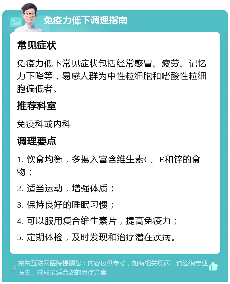 免疫力低下调理指南 常见症状 免疫力低下常见症状包括经常感冒、疲劳、记忆力下降等，易感人群为中性粒细胞和嗜酸性粒细胞偏低者。 推荐科室 免疫科或内科 调理要点 1. 饮食均衡，多摄入富含维生素C、E和锌的食物； 2. 适当运动，增强体质； 3. 保持良好的睡眠习惯； 4. 可以服用复合维生素片，提高免疫力； 5. 定期体检，及时发现和治疗潜在疾病。