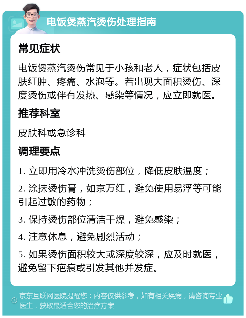 电饭煲蒸汽烫伤处理指南 常见症状 电饭煲蒸汽烫伤常见于小孩和老人，症状包括皮肤红肿、疼痛、水泡等。若出现大面积烫伤、深度烫伤或伴有发热、感染等情况，应立即就医。 推荐科室 皮肤科或急诊科 调理要点 1. 立即用冷水冲洗烫伤部位，降低皮肤温度； 2. 涂抹烫伤膏，如京万红，避免使用易浮等可能引起过敏的药物； 3. 保持烫伤部位清洁干燥，避免感染； 4. 注意休息，避免剧烈活动； 5. 如果烫伤面积较大或深度较深，应及时就医，避免留下疤痕或引发其他并发症。