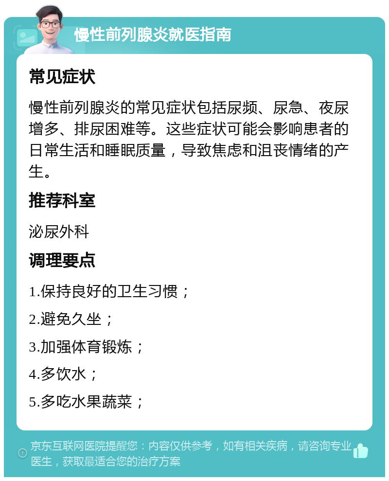 慢性前列腺炎就医指南 常见症状 慢性前列腺炎的常见症状包括尿频、尿急、夜尿增多、排尿困难等。这些症状可能会影响患者的日常生活和睡眠质量，导致焦虑和沮丧情绪的产生。 推荐科室 泌尿外科 调理要点 1.保持良好的卫生习惯； 2.避免久坐； 3.加强体育锻炼； 4.多饮水； 5.多吃水果蔬菜；