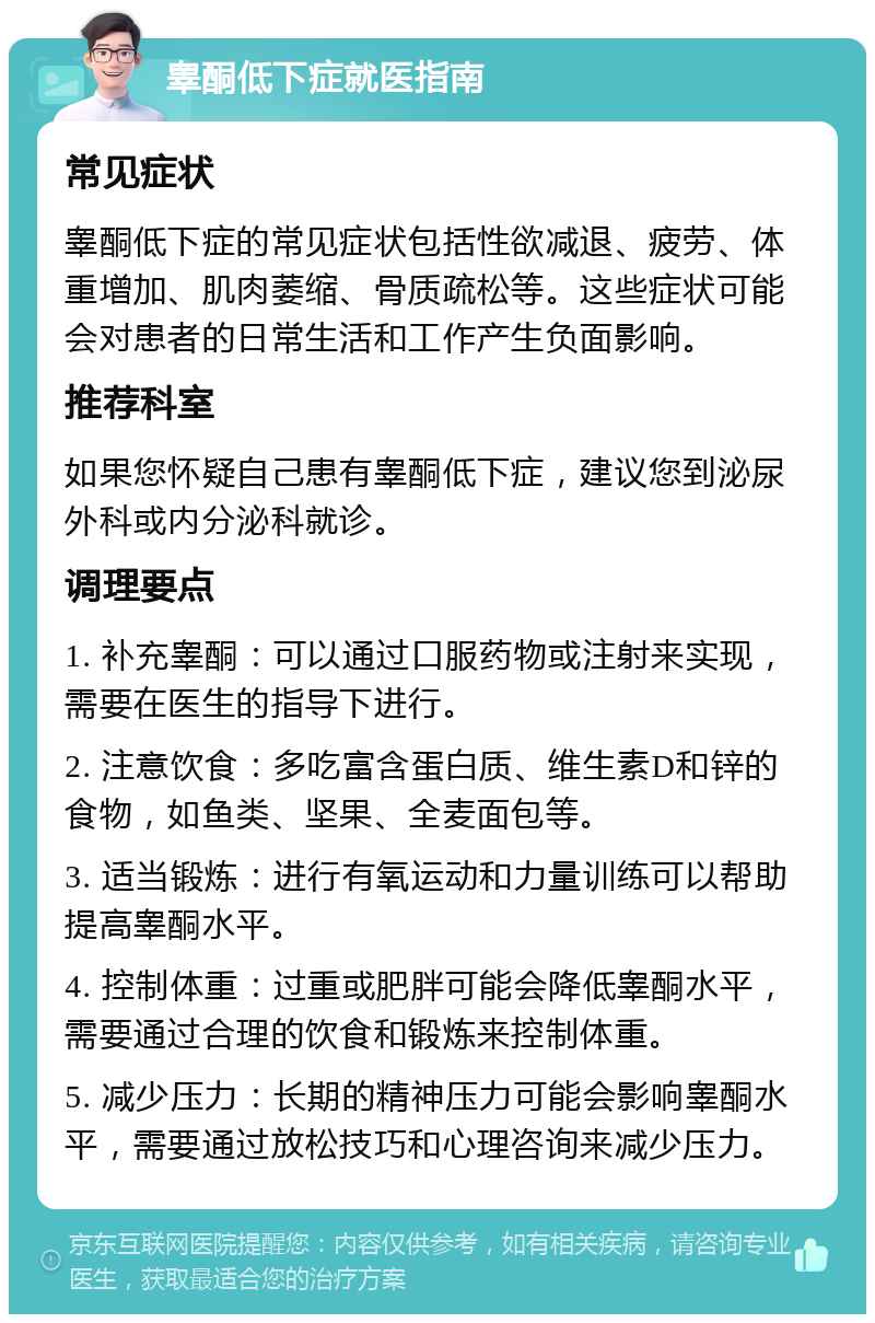 睾酮低下症就医指南 常见症状 睾酮低下症的常见症状包括性欲减退、疲劳、体重增加、肌肉萎缩、骨质疏松等。这些症状可能会对患者的日常生活和工作产生负面影响。 推荐科室 如果您怀疑自己患有睾酮低下症，建议您到泌尿外科或内分泌科就诊。 调理要点 1. 补充睾酮：可以通过口服药物或注射来实现，需要在医生的指导下进行。 2. 注意饮食：多吃富含蛋白质、维生素D和锌的食物，如鱼类、坚果、全麦面包等。 3. 适当锻炼：进行有氧运动和力量训练可以帮助提高睾酮水平。 4. 控制体重：过重或肥胖可能会降低睾酮水平，需要通过合理的饮食和锻炼来控制体重。 5. 减少压力：长期的精神压力可能会影响睾酮水平，需要通过放松技巧和心理咨询来减少压力。