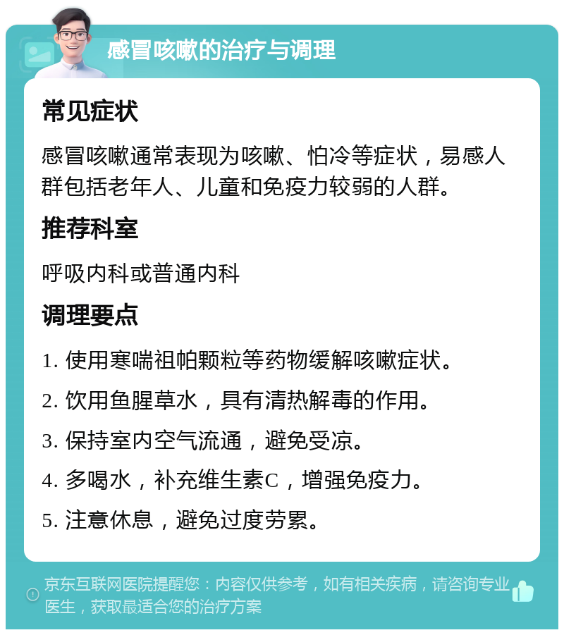 感冒咳嗽的治疗与调理 常见症状 感冒咳嗽通常表现为咳嗽、怕冷等症状，易感人群包括老年人、儿童和免疫力较弱的人群。 推荐科室 呼吸内科或普通内科 调理要点 1. 使用寒喘祖帕颗粒等药物缓解咳嗽症状。 2. 饮用鱼腥草水，具有清热解毒的作用。 3. 保持室内空气流通，避免受凉。 4. 多喝水，补充维生素C，增强免疫力。 5. 注意休息，避免过度劳累。