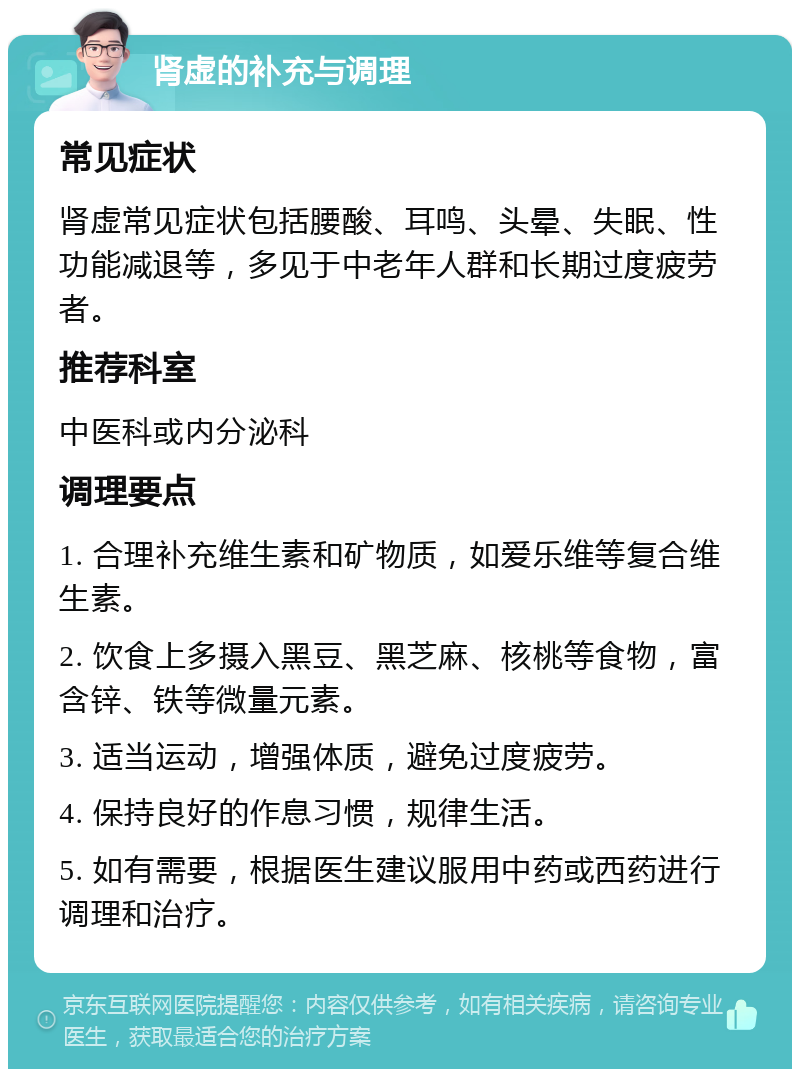 肾虚的补充与调理 常见症状 肾虚常见症状包括腰酸、耳鸣、头晕、失眠、性功能减退等，多见于中老年人群和长期过度疲劳者。 推荐科室 中医科或内分泌科 调理要点 1. 合理补充维生素和矿物质，如爱乐维等复合维生素。 2. 饮食上多摄入黑豆、黑芝麻、核桃等食物，富含锌、铁等微量元素。 3. 适当运动，增强体质，避免过度疲劳。 4. 保持良好的作息习惯，规律生活。 5. 如有需要，根据医生建议服用中药或西药进行调理和治疗。