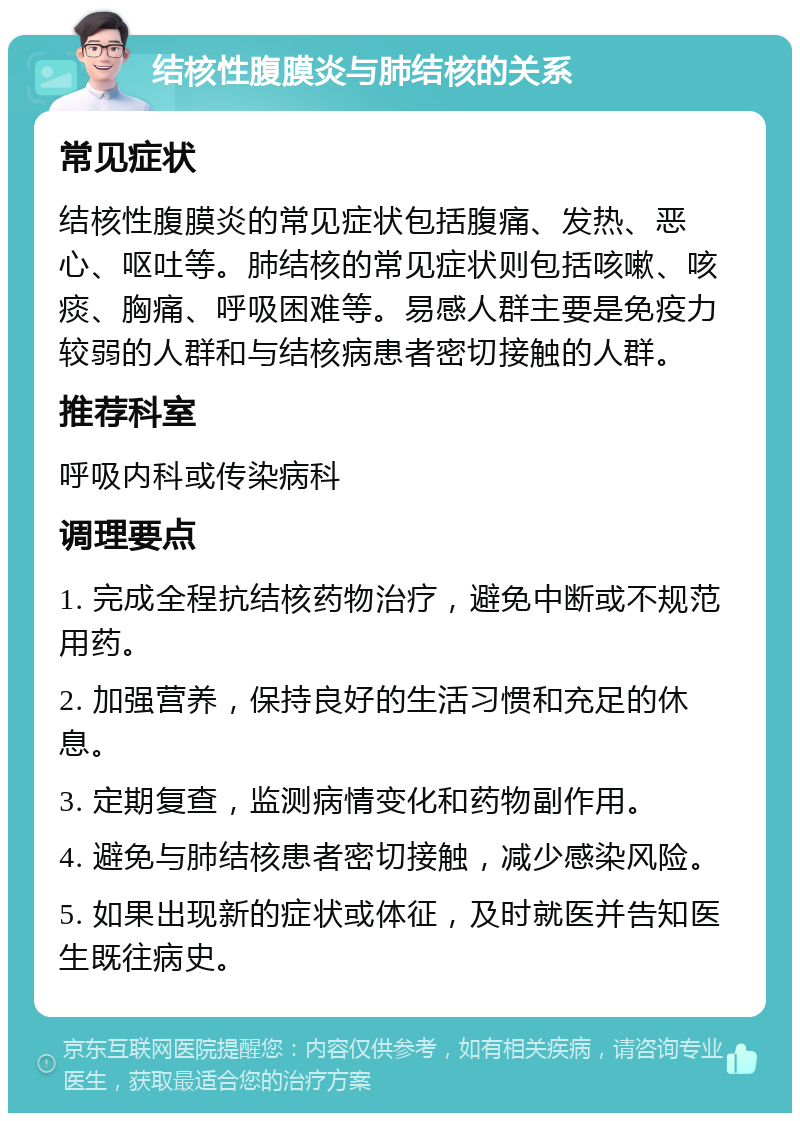 结核性腹膜炎与肺结核的关系 常见症状 结核性腹膜炎的常见症状包括腹痛、发热、恶心、呕吐等。肺结核的常见症状则包括咳嗽、咳痰、胸痛、呼吸困难等。易感人群主要是免疫力较弱的人群和与结核病患者密切接触的人群。 推荐科室 呼吸内科或传染病科 调理要点 1. 完成全程抗结核药物治疗，避免中断或不规范用药。 2. 加强营养，保持良好的生活习惯和充足的休息。 3. 定期复查，监测病情变化和药物副作用。 4. 避免与肺结核患者密切接触，减少感染风险。 5. 如果出现新的症状或体征，及时就医并告知医生既往病史。