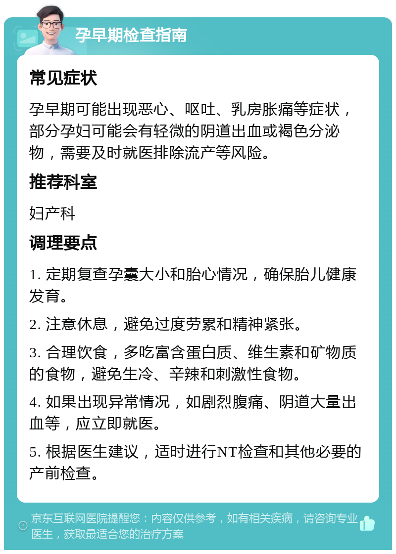 孕早期检查指南 常见症状 孕早期可能出现恶心、呕吐、乳房胀痛等症状，部分孕妇可能会有轻微的阴道出血或褐色分泌物，需要及时就医排除流产等风险。 推荐科室 妇产科 调理要点 1. 定期复查孕囊大小和胎心情况，确保胎儿健康发育。 2. 注意休息，避免过度劳累和精神紧张。 3. 合理饮食，多吃富含蛋白质、维生素和矿物质的食物，避免生冷、辛辣和刺激性食物。 4. 如果出现异常情况，如剧烈腹痛、阴道大量出血等，应立即就医。 5. 根据医生建议，适时进行NT检查和其他必要的产前检查。