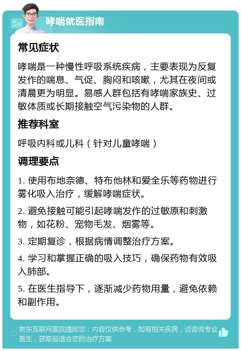 哮喘就医指南 常见症状 哮喘是一种慢性呼吸系统疾病，主要表现为反复发作的喘息、气促、胸闷和咳嗽，尤其在夜间或清晨更为明显。易感人群包括有哮喘家族史、过敏体质或长期接触空气污染物的人群。 推荐科室 呼吸内科或儿科（针对儿童哮喘） 调理要点 1. 使用布地奈德、特布他林和爱全乐等药物进行雾化吸入治疗，缓解哮喘症状。 2. 避免接触可能引起哮喘发作的过敏原和刺激物，如花粉、宠物毛发、烟雾等。 3. 定期复诊，根据病情调整治疗方案。 4. 学习和掌握正确的吸入技巧，确保药物有效吸入肺部。 5. 在医生指导下，逐渐减少药物用量，避免依赖和副作用。