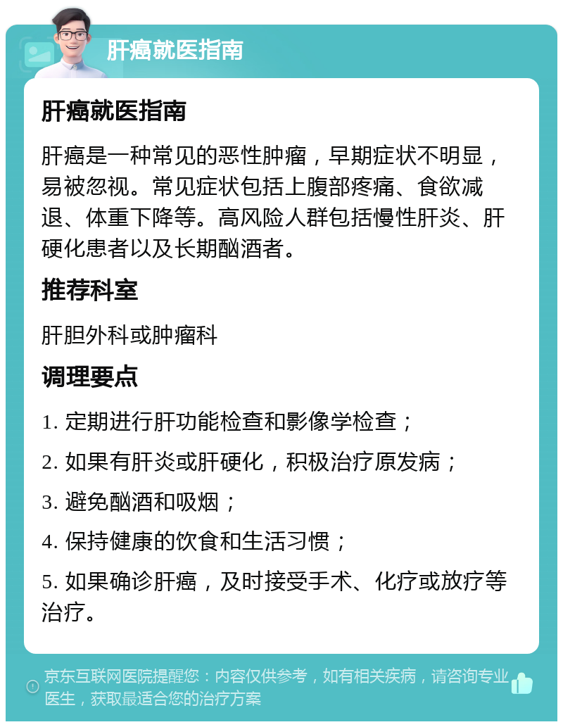 肝癌就医指南 肝癌就医指南 肝癌是一种常见的恶性肿瘤，早期症状不明显，易被忽视。常见症状包括上腹部疼痛、食欲减退、体重下降等。高风险人群包括慢性肝炎、肝硬化患者以及长期酗酒者。 推荐科室 肝胆外科或肿瘤科 调理要点 1. 定期进行肝功能检查和影像学检查； 2. 如果有肝炎或肝硬化，积极治疗原发病； 3. 避免酗酒和吸烟； 4. 保持健康的饮食和生活习惯； 5. 如果确诊肝癌，及时接受手术、化疗或放疗等治疗。