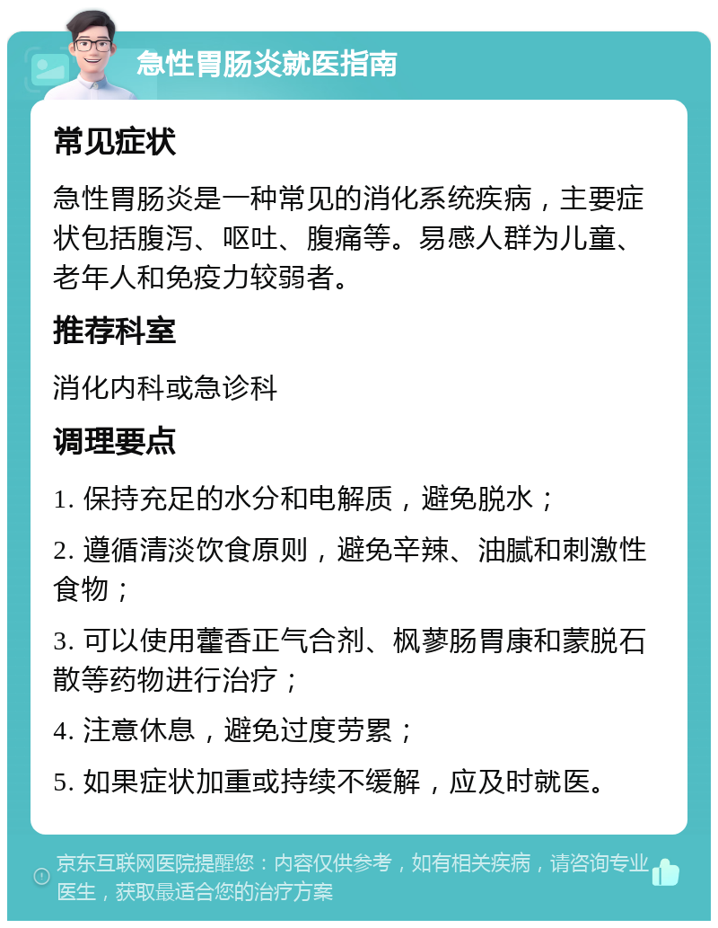 急性胃肠炎就医指南 常见症状 急性胃肠炎是一种常见的消化系统疾病，主要症状包括腹泻、呕吐、腹痛等。易感人群为儿童、老年人和免疫力较弱者。 推荐科室 消化内科或急诊科 调理要点 1. 保持充足的水分和电解质，避免脱水； 2. 遵循清淡饮食原则，避免辛辣、油腻和刺激性食物； 3. 可以使用藿香正气合剂、枫蓼肠胃康和蒙脱石散等药物进行治疗； 4. 注意休息，避免过度劳累； 5. 如果症状加重或持续不缓解，应及时就医。