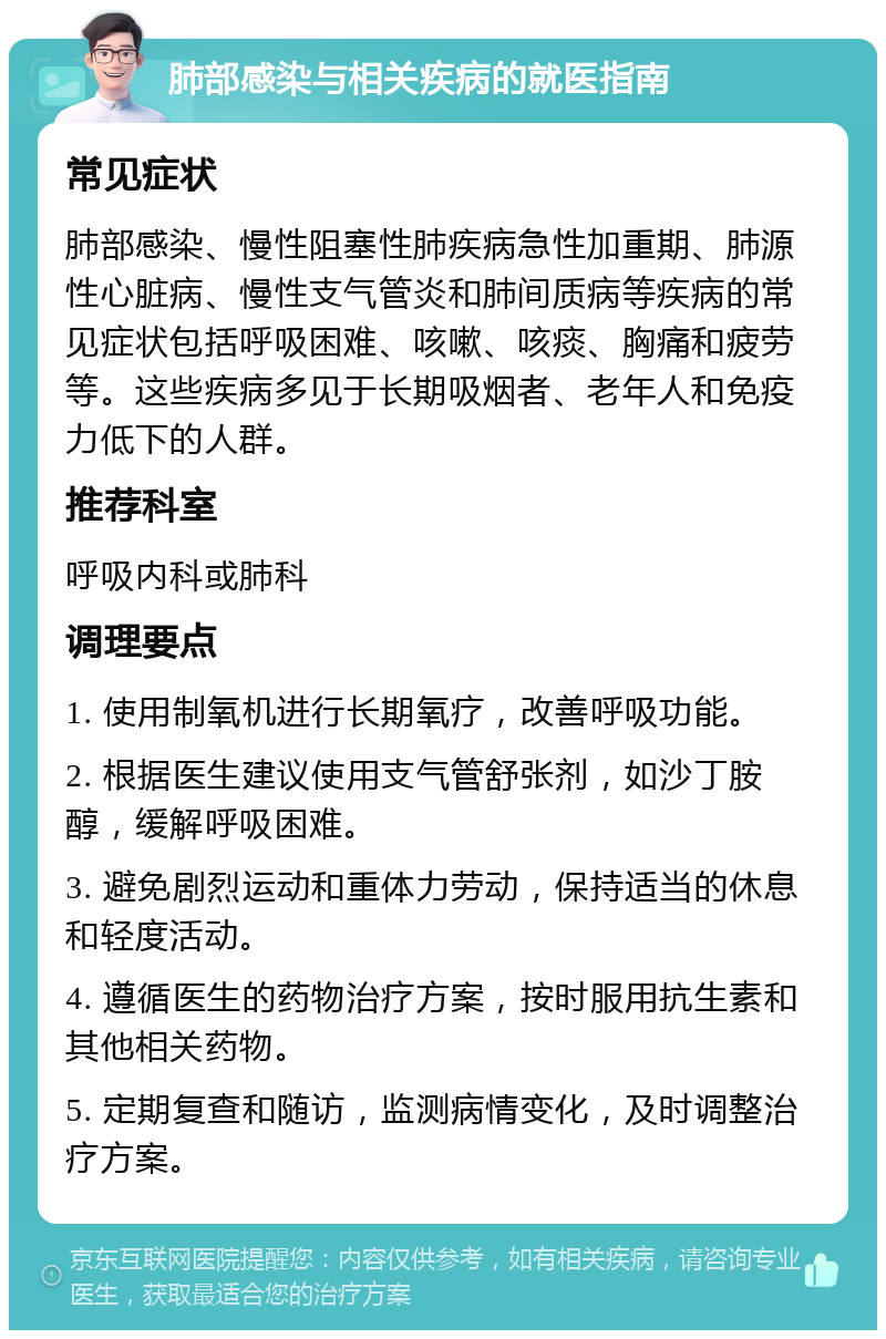 肺部感染与相关疾病的就医指南 常见症状 肺部感染、慢性阻塞性肺疾病急性加重期、肺源性心脏病、慢性支气管炎和肺间质病等疾病的常见症状包括呼吸困难、咳嗽、咳痰、胸痛和疲劳等。这些疾病多见于长期吸烟者、老年人和免疫力低下的人群。 推荐科室 呼吸内科或肺科 调理要点 1. 使用制氧机进行长期氧疗，改善呼吸功能。 2. 根据医生建议使用支气管舒张剂，如沙丁胺醇，缓解呼吸困难。 3. 避免剧烈运动和重体力劳动，保持适当的休息和轻度活动。 4. 遵循医生的药物治疗方案，按时服用抗生素和其他相关药物。 5. 定期复查和随访，监测病情变化，及时调整治疗方案。